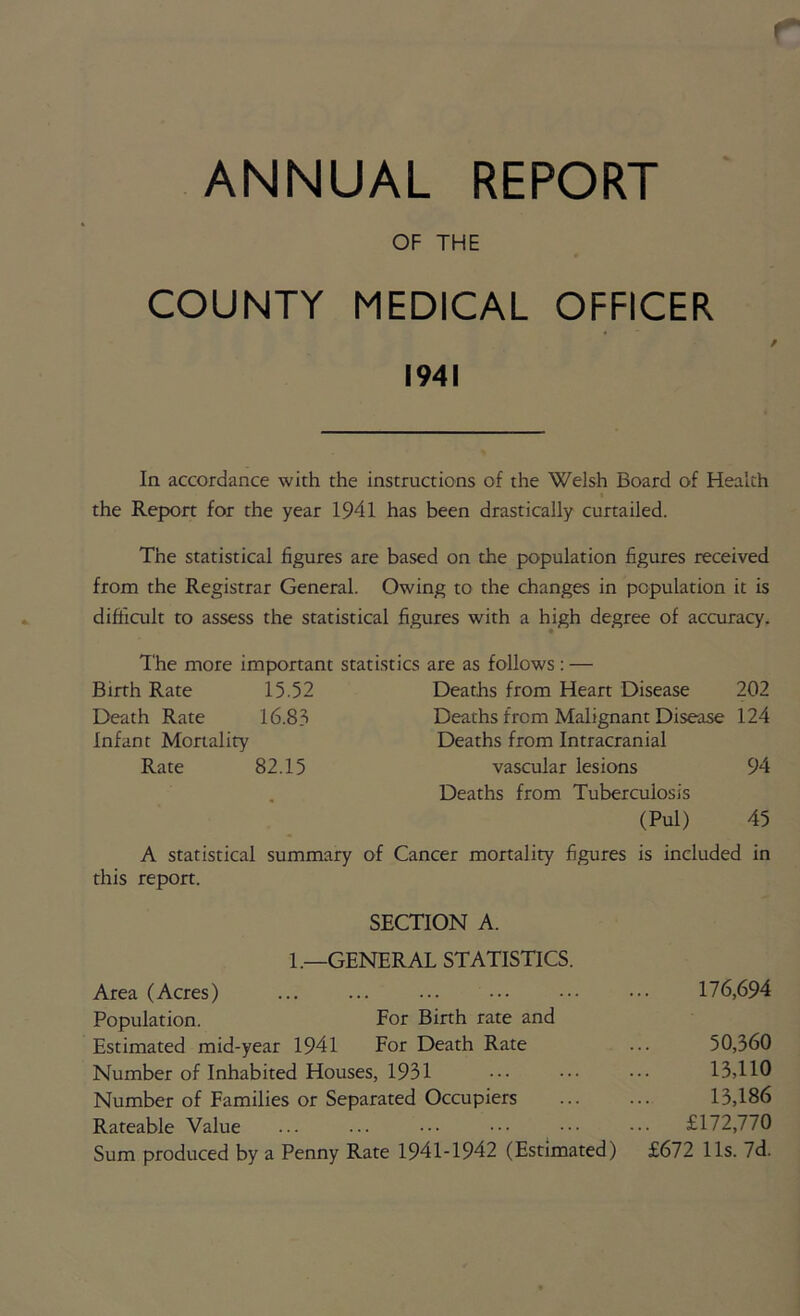 ANNUAL REPORT OF THE COUNTY MEDICAL OFFICER 1941 In accordance with the instructions of the Welsh Board of Health the Report for the year 1941 has been drastically curtailed. The statistical figures are based on the population figures received from the Registrar General. Owing to the changes in population it is difficult to assess the statistical figures with a high degree of accuracy. The more important statistics are as follows : — Birth Rate 15.52 Deaths from Heart Disease 202 Death Rate 16.83 Deaths from Malignant Disease 124 Infant Mortality Deaths from Intracranial Rate 82.15 vascular lesions 94 Deaths from Tuberculosis (Pul) 45 A statistical summary of Cancer mortality figures is included in this report. SECTION A. 1.—GENERAL STATISTICS. Area (Acres) ... ... ... ••• ••• 176,694 Population. For Birth rate and Estimated mid-year 1941 For Death Rate ... 50,360 Number of Inhabited Houses, 1931 ••• ••• 1.3,HO Number of Families or Separated Occupiers ... ... 13,186 Rateable Value ... ... ••• ••• £172,770 Sum produced by a Penny Rate 1941-1942 (Estimated) £672 11s. 7d.