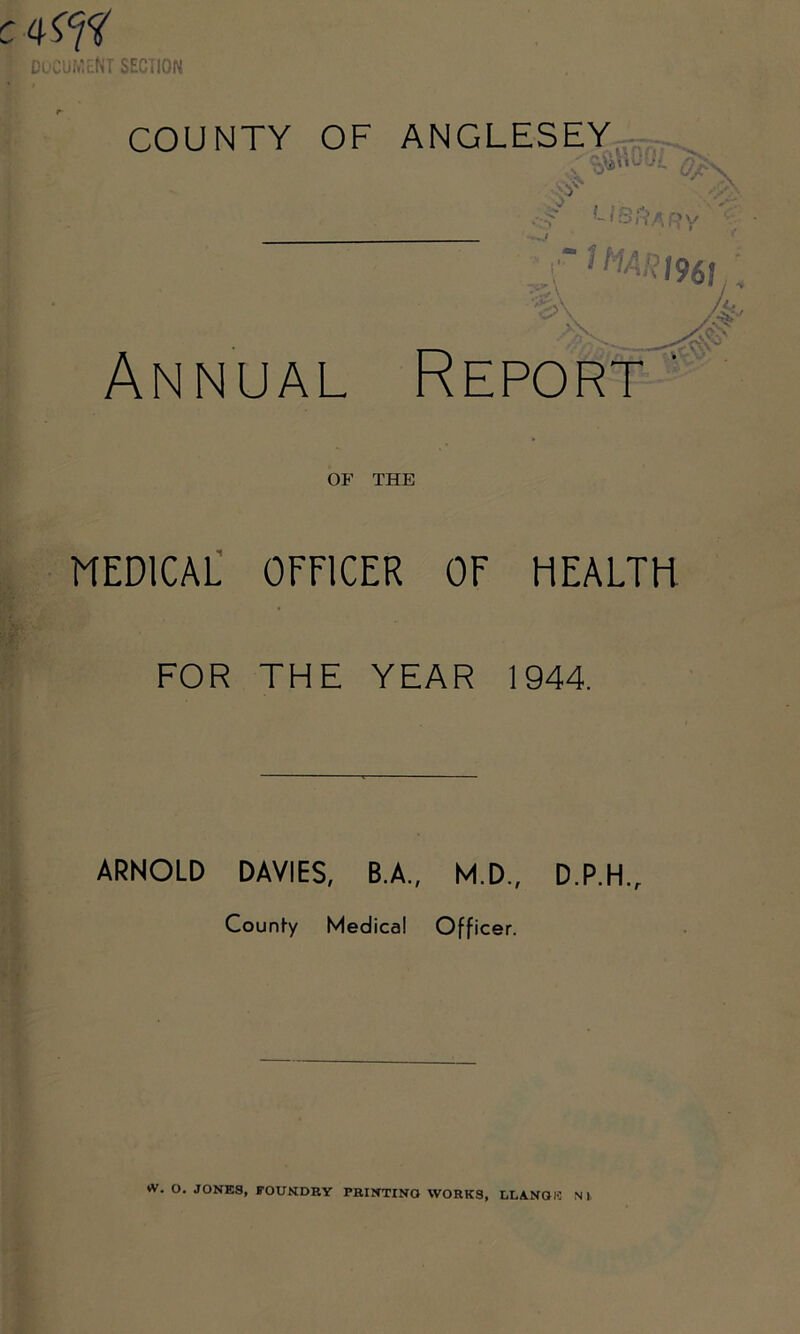 C DOCUMENT SECTION COUNTY OF ANGLESEY :3s . S * ZD LIBRARY flMARt961 4 Annual Report' OF THE MEDICAL OFFICER OF HEALTH FOR THE YEAR 1944. ARNOLD DAVIES, B.A., M.D., County Medical Officer. D.P.H.r