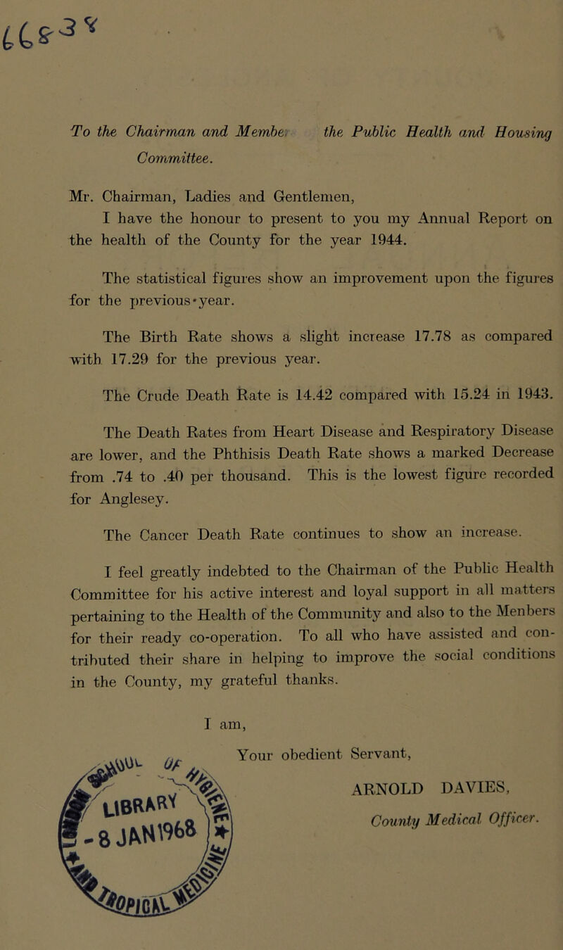 To the Chairman and Member Committee. the Public Health and Housing Mr. Chairman, Ladies and Gentlemen, I have the honour to present to you my Annual Report on the health of the County for the year 1944. The statistical figures show an improvement upon the figures for the previous*year. The Birth Rate shows a slight increase 17.78 as compared with 17.29 for the previous year. The Crude Death Rate is 14.42 compared with 15.24 in 1943. The Death Rates from Heart Disease and Respiratory Disease are lower, and the Phthisis Death Rate shows a marked Decrease from .74 to .40 per thousand. This is the lowest figure recorded for Anglesey. The Cancer Death Rate continues to show an increase. I feel greatly indebted to the Chairman of the Public Health Committee for his active interest and loyal support in all matters pertaining to the Health of the Community and also to the Men hers for their ready co-operation. To all who have assisted and con- tributed their share in helping to improve the social conditions in the County, my grateful thanks. I am, ^ Uf Your obedient Servant, ARNOLD DAVIES, County Medical Officer.