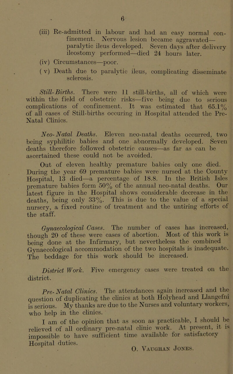 (iii) Re-admitted in labour and had an easy normal con- finement. Nervous lesion became aggravated— paralytic ileus developed. Seven days after delivery ileostomy performed—died 24 hours later. (iv) Circumstances—poor. ( v) Death due to paralytic ileus, complicating disseminate sclerosis. Still-Births. There were 11 still-births, all of which were within the field of obstetric risks—five being due to serious complications of confinement. It was estimated that 65.1% of all cases of Still-births occuring in Hospital attended the Pre- Natal Clinics. Neo- Natal Deaths. Eleven neo-natal deaths occurred, two being syphilitic babies and one abnormally developed. Seven deaths therefore followed obstetric causes—as far as can be ascertained these could not be avoided. Out of eleven healthy premature babies only one died. During the year 69 premature babies were nursed at the County Hospital, 13 died—a percentage of 18.8. In the British Isles premature babies form 50% of the annual neo-natal deaths. Our latest figure in the Hospital shows considerable decrease in the deaths, being only 33%. This is due to the value of a special nursery, a fixed routine of treatment and the untiring efforts of the staff. Gynaecological Cases. The number of cases has increased, though 20 of these were cases of abortion. Most of this work is being done at the Infirmary, but nevertheless the combined Gynaecological accommodation of the two hospitals is inadequate. The beddage for this work should be increased. District Work. Five emergency cases were treated on the district. Pre-Natal Clinics. The attendances again increased and the question of duplicating the clinics at both Hohdiead and Llangefni is serious. My thanks are due to the Nurses and voluntary workers, who help in the clinics. I am of the opinion that as soon as practicable, I should be relieved of all ordinary pre-natal clinic work. At present, it is impossible to have sufficient time available for satisfactory Hospital duties. 0. Vaughan Jones.