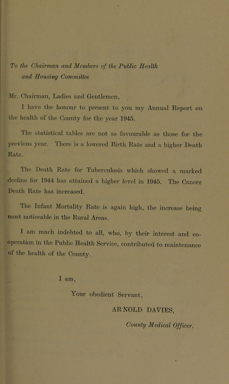 To the Chairman and Members of the Public Health and Housing Committee Mr. Chairman, Ladies and Gentlemen, I have the honour to present to you my Annual Report on the health of the County for the year 1945. The statistical tables are not as favourable as those for the previous year. There is a lowered Birth Rate and a higher Death Rate. The Death Rate for Tuberculosis which showed a marked decline for 1944 has attained a higher level in 1945. The Cancer Death Rate has increased. The Infant Mortality Rate is again high, the increase being most noticeable in the Rural Areas. I am much indebted to all, who, by their interest and co- operation in the Public Health Service, contributed to maintenance of the health of the County. I am, Your obedient Servant, ARNOLD DAVIES, County Medical Officer,