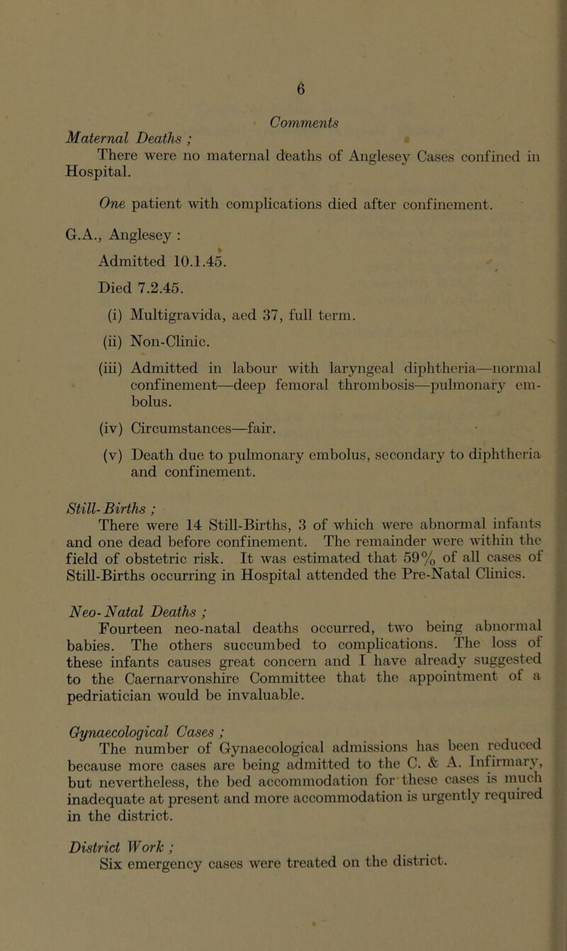 Comments Maternal Deaths ; There were no maternal deaths of Anglesey Cases confined in Hospital. One patient with complications died after confinement. G.A., Anglesey : Admitted 10.1.45. Died 7.2.45. (i) Multigravida, aed 37, full term. (ii) Non-Clinic. (iii) Admitted in labour with laryngeal diphtheria—normal confinement—deep femoral thrombosis—pulmonary em- bolus. (iv) Circumstances—fair. (v) Death due to pulmonary embolus, secondary to diphtheria and confinement. Still- Births ; There were 14 Still-Births, 3 of which were abnormal infants and one dead before confinement. The remainder were within the field of obstetric risk. It was estimated that 59% of all cases of Still-Births occurring in Hospital attended the Pre-Natal Clinics. Neo-Natal Deaths ; Fourteen neo-natal deaths occurred, two being abnormal babies. The others succumbed to complications. The loss of these infants causes great concern and I have already suggested to the Caernarvonshire Committee that the appointment of a pedriatician would be invaluable. Gynaecological Cases ; The number of Gynaecological admissions has been reduced because more cases are being admitted to the C. & A. Infirmary, but nevertheless, the bed accommodation for these cases is much inadequate at present and more accommodation is urgently required in the district. District Work; Six emergency cases were treated on the district.