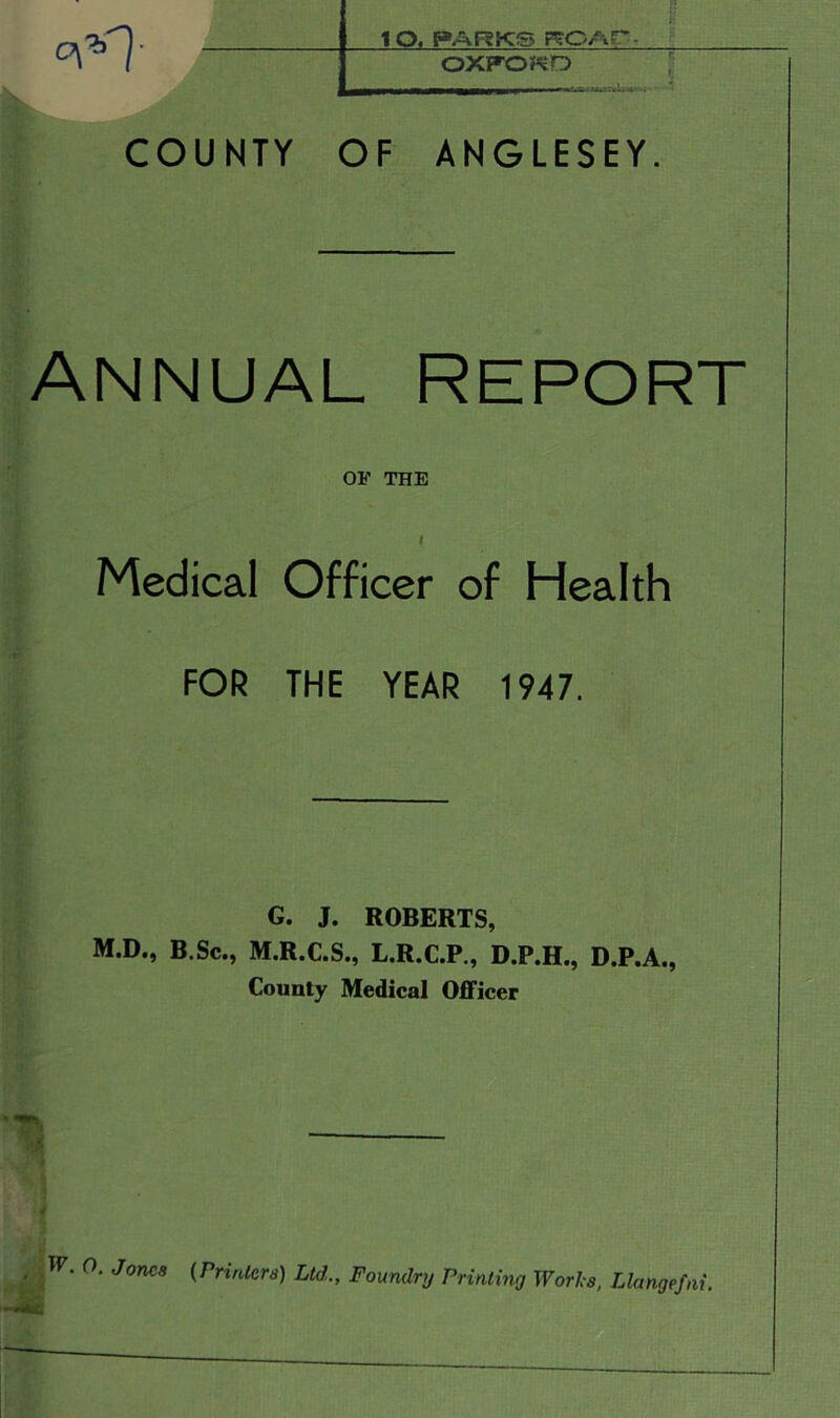 : lO. PARKS RCAP - OXFOKD COUNTY OF ANGLESEY. ANNUAL REPORT OF THE i Medical Officer of Health FOR THE YEAR 1947. G. J. ROBERTS, M.D., B Sc., M.R.C.S., L.R.C.P., D.P.H., D.P.A., County Medical Officer