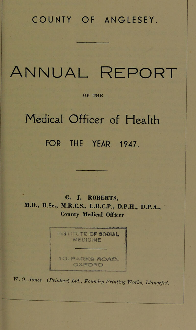 COUNTY OF ANGLESEY. Annual report OF THE Medical Officer of Health FOR THE YEAR 1947. I G. J. ROBERTS, M.D., B Sc., M.R.C.S., L.R.C.P., D.P.H., D.P.A., County Medical Officer INSTITUTE Of SOCIAL MEDICINE 1 O. P*ARKS WOAP, OXTOKD