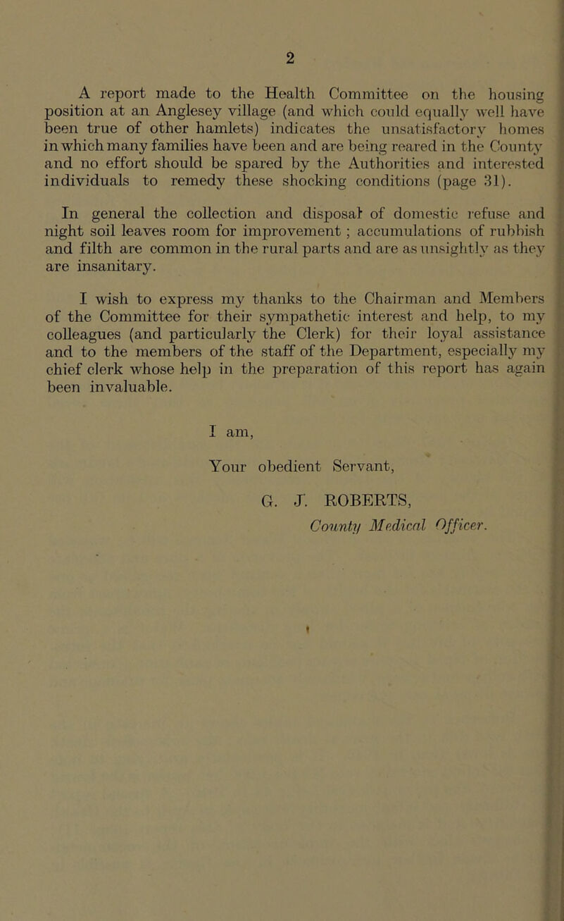 A report made to the Health Committee on the housing position at an Anglesey village (and which could equally well have been true of other hamlets) indicates the unsatisfactory homes in which many families have been and are being reared in the County and no effort should be spared by the Authorities and interested individuals to remedy these shocking conditions (page 31). In general the collection and disposal of domestic refuse and night soil leaves room for improvement; accumulations of rubbish and filth are common in the rural parts and are as unsightly as they are insanitary. I wish to express my thanks to the Chairman and Members of the Committee for their sympathetic interest and help, to my colleagues (and particularly the Clerk) for their loyal assistance and to the members of the staff of the Department, especially my chief clerk whose help in the preparation of this report has again been invaluable. 1 am, Your obedient Servant, G. J. ROBERTS,