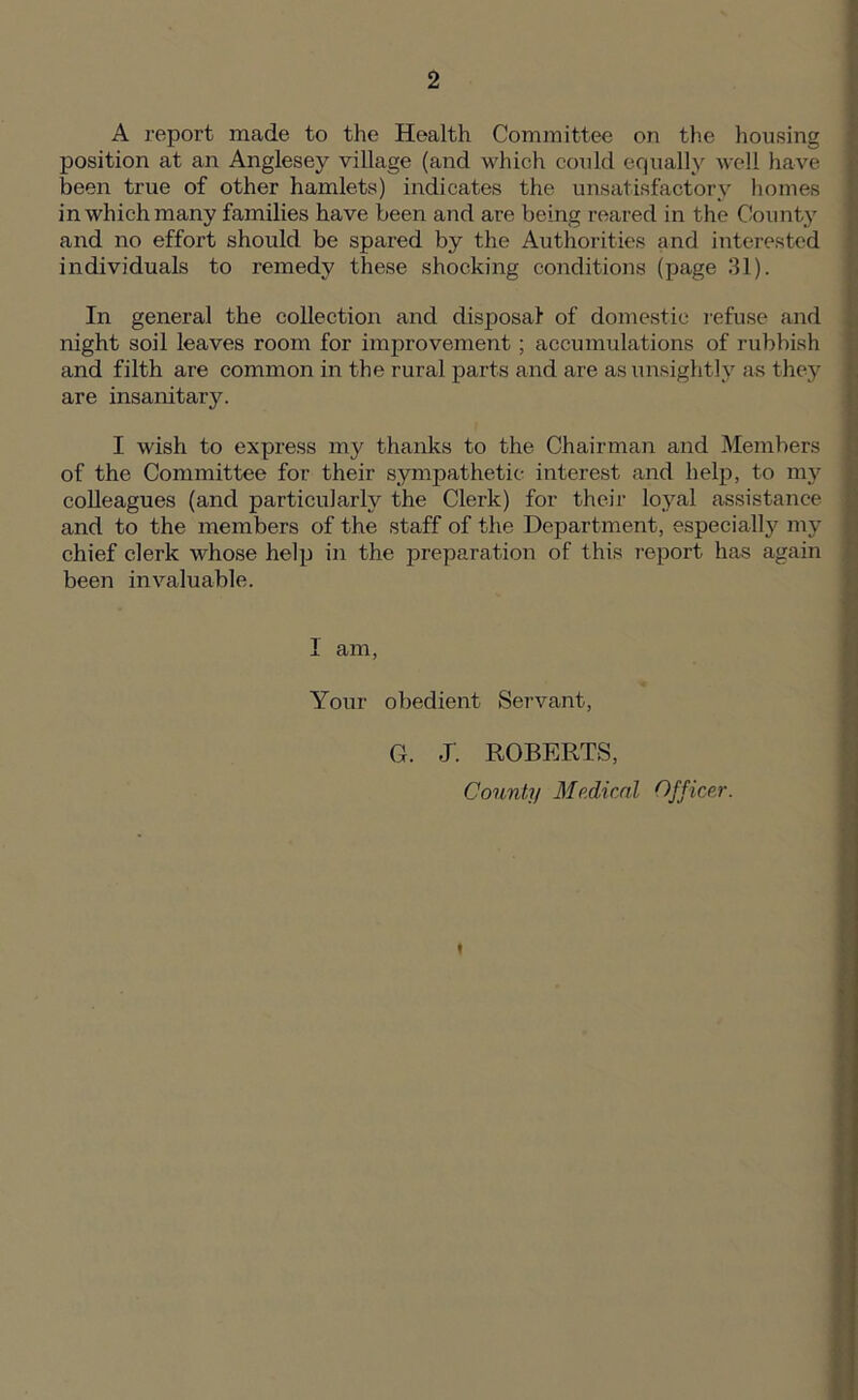 A report made to the Health Committee on the housing position at an Anglesey village (and which could equally well have been true of other hamlets) indicates the unsatisfactory homes in which many families have been and are being reared in the County and no effort should be spared by the Authorities and interested individuals to remedy these shocking conditions (page 31). In general the collection and disposal- of domestic refuse and night soil leaves room for improvement; accumulations of rubbish and filth are common in the rural parts and are as unsightly as they are insanitary. I wish to express my thanks to the Chairman and Members of the Committee for their sympathetic interest and help, to my colleagues (and particularly the Clerk) for their loyal assistance and to the members of the staff of the Department, especially my chief clerk whose help in the preparation of this report has again been invaluable. I am, Your obedient Servant, G. J'. ROBERTS,