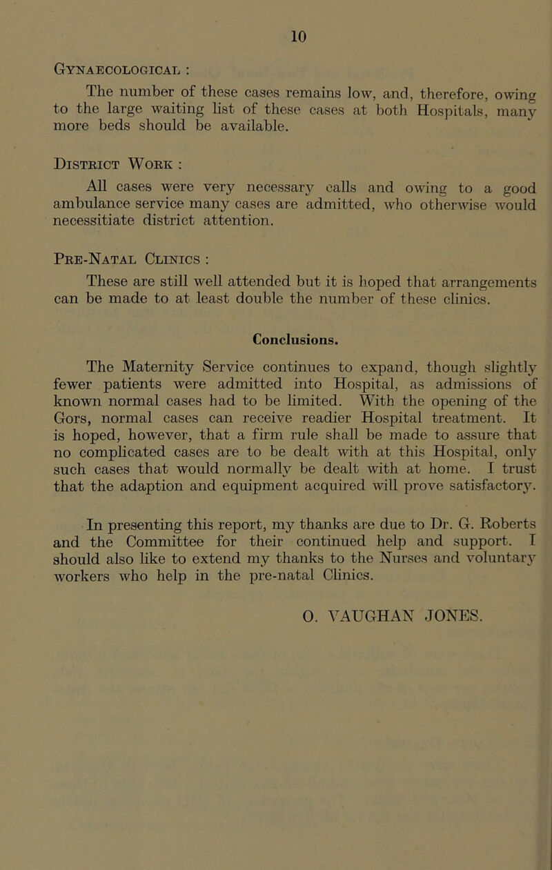 Gynaecological : The number of these cases remains low, and, therefore, owing to the large waiting list of these cases at both Hospitals, many more beds should be available. District Work : All cases were very necessary calls and owing to a good ambulance service many cases are admitted, who otherwise would necessitiate district attention. Pre-Natal Clinics : These are still well attended but it is hoped that arrangements can be made to at least double the number of these clinics. Conclusions. The Maternity Service continues to expand, though slightly fewer patients were admitted into Hospital, as admissions of known normal cases had to be limited. With the opening of the Gors, normal cases can receive readier Hospital treatment. It is hoped, however, that a firm rule shall be made to assure that no complicated cases are to be dealt with at this Hospital, onty such cases that would normally be dealt with at home. I trust that the adaption and equipment acquired will prove satisfactory. In presenting this report, my thanks are due to Dr. G. Roberts and the Committee for their continued help and support. I should also like to extend my thanks to the Nurses and voluntary workers who help in the pre-natal Clinics. 0. VAUGHAN JONES.