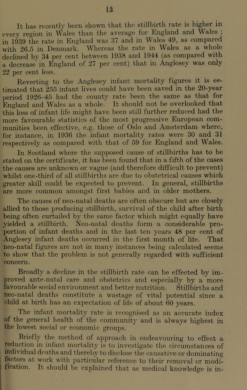 It has recently been shown that the stillbirth rate is higher in every region in Wales than the average for England and Wales ; in 1939 the rate in England was 37 and in Wales 49, as compared with 26.5 in Denmark. Whereas the rate in Wales as a whole declined by 34 per cent between 1938 and 1944 (as compared with a decrease in England of 27 per cent) that in Anglesey was only 22 per cent less. Reverting to the Anglesey infant mortality figures it is es- timated that 255 infant lives could have been saved in the 20-year period 1926-45 had the county rate been the same as that for England and Wales as a whole. It should not be overlooked that this loss of infant life might have been still further reduced had the more favourable statistics of the most progressive European com- munities been effective, e.g. those of Oslo and Amsterdam where, for instance, in 1936 the infant mortality rates were 30 and 31 respectively as compared with that of 59 for England and Wales. In Scotland where the supposed cause of stillbirths has to be stated on the certificate, it has been found that in a fifth of the cases the causes are unknown or vague (and therefore difficult to prevent) whilst one-third of all stillbirths are due to obstetrical causes which greater skill could be expected to prevent. In general, stillbirths are more common amongst first babies and in older mothers. The causes of neo-natal deaths are often obscure but are closely allied to those producing stillbirth, survival of the child after birth being often curtailed by the same factor which might equally have yielded a stillbirth. Neo-natal deaths form a considerable pro- portion of infant deaths and in the last ten years 48 per cent of Anglesey infant deaths occurred in the first month of life. That neo-natal figures are not in many instances being calculated seems to show that the problem is not generally regarded with suff icient concern. Broadly a decline in the stillbirth rate can be effected by im- proved ante-natal care and obstetrics and especially by a more favourable social environment and better nutrition. Stillbirths and neo-natal deaths constitute a wastage of vital potential since a child at birth has an expectation of life of about 60 years. The infant mortality rate is recognised as an accurate index of the general health of the community and is always highest in the lowest social or economic groups. Briefly the method of approach in endeavouring to effect a reduction in infant mortality is to investigate the circumstances of individual deaths and thereby to disclose the causative or dominating factors at work with particular reference to their removal or modi- fication. It should be explained that as medical knowledge is in-