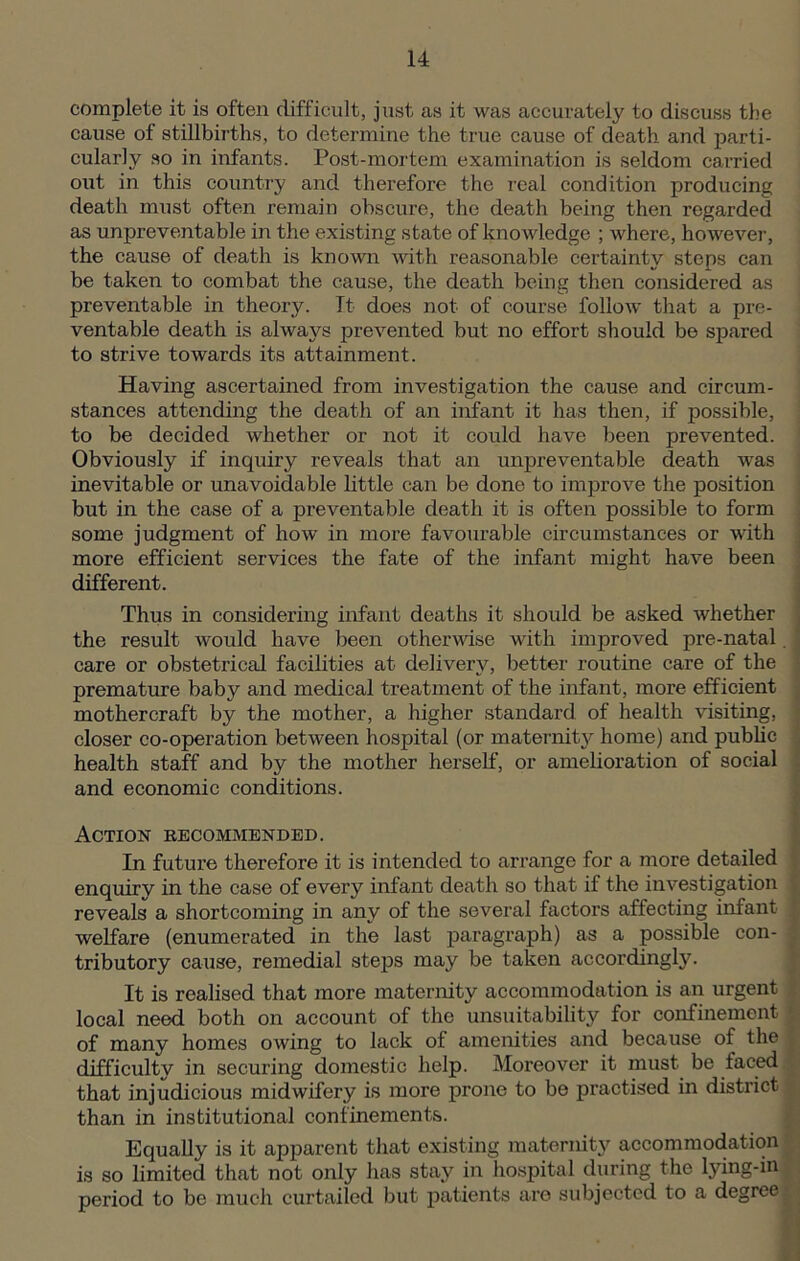 complete it is often difficult, just as it was accurately to discuss the cause of stillbirths, to determine the true cause of death and parti- cularly so in infants. Post-mortem examination is seldom carried out in this country and therefore the real condition producing death must often remain obscure, the death being then regarded as unpreventable in the existing state of knowledge ; where, however, the cause of death is known with reasonable certainty steps can be taken to combat the cause, the death being then considered as preventable in theory. It does not of course follow that a pre- ventable death is always prevented but no effort should be spared to strive towards its attainment. Having ascertained from investigation the cause and circum- stances attending the death of an infant it has then, if possible, to be decided whether or not it could have been prevented. Obviously if inquiry reveals that an unpreventable death was inevitable or unavoidable little can be done to improve the position but in the case of a preventable death it is often possible to form some judgment of how in more favourable circumstances or with more efficient services the fate of the infant might have been different. Thus in considering infant deaths it should be asked whether the result would have been otherwise with improved pre-natal. care or obstetrical facilities at delivery, better routine care of the premature baby and medical treatment of the infant, more efficient mothercraft by the mother, a higher standard of health visiting, closer co-operation between hospital (or maternity home) and public health staff and by the mother herself, or amelioration of social and economic conditions. Action recommended. In future therefore it is intended to arrange for a more detailed enquirv in the case of every infant death so that if the investigation reveals a shortcoming in any of the several factors affecting infant welfare (enumerated in the last paragraph) as a possible con- tributory cause, remedial steps may be taken accordingly. It is realised that more maternity accommodation is an urgent local need both on account of the unsuitability for confinement of many homes owing to lack of amenities and because of the difficulty in securing domestic help. Moreover it must be laced that injudicious midwifery is more prone to be practised in district than in institutional confinements. Equally is it apparent that existing maternity accommodation is so limited that not only lias stay in hospital during the lying-in period to be much curtailed but patients are subjected to a degree