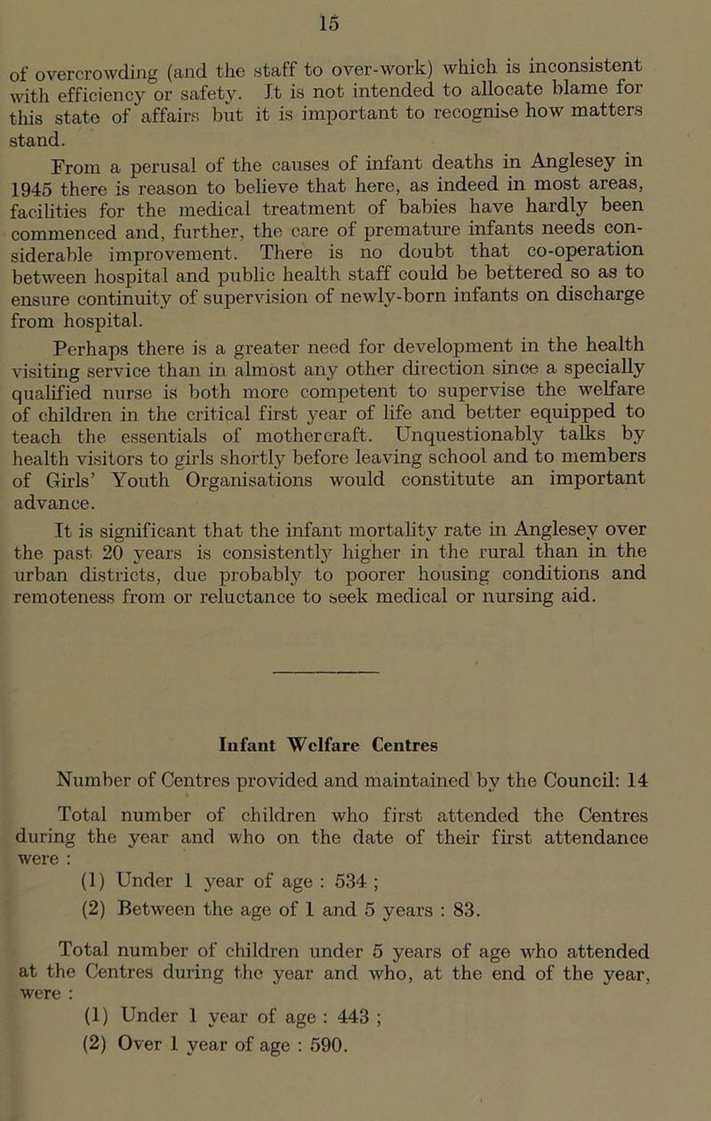 of overcrowding (and the staff to over-work) which is inconsistent with efficiency or safety. It is not intended to allocate blame for this state of affairs but it is important to recognise how matters stand. From a perusal of the causes of infant deaths in Anglesey in 1945 there is reason to believe that here, as indeed in most areas, facilities for the medical treatment of babies have hardly been commenced and, further, the care of premature infants needs con- siderable improvement. There is no doubt that co-operation between hospital and public health staff could be bettered so as to ensure continuity of supervision of newly-born infants on discharge from hospital. Perhaps there is a greater need for development in the health visiting service than in almost any other direction since a specially qualified nurse is both more competent to supervise the welfare of children in the critical first year of life and better equipped to teach the essentials of mothercraft. Unquestionably talks by health visitors to girls shortly before leaving school and to members of Girls’ Youth Organisations would constitute an important advance. It is significant that the infant mortality rate in Anglesey over the past 20 years is consistently higher in the rural than in the urban districts, due probably to poorer housing conditions and remoteness from or reluctance to seek medical or nursing aid. Infant Welfare Centres Number of Centres provided and maintained by the Council: 14 Total number of children who first attended the Centres during the year and who on the date of their first attendance were : (1) Under 1 year of age : 534 ; (2) Between the age of 1 and 5 years : 83. Total number of children under 5 years of age who attended at the Centres during the year and who, at the end of the year, were : (1) Under 1 year of age : 443 ; (2) Over 1 year of age : 590.