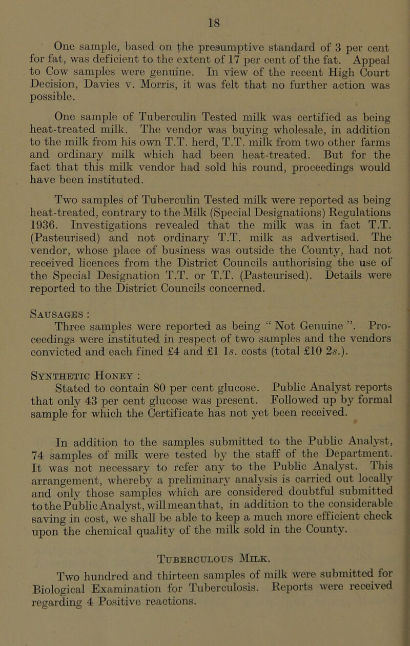One sample, based on the presumptive standard of 3 per cent for fat, was deficient to the extent of 17 per cent of the fat. Appeal to Cow samples were genuine. In view of the recent High Court Decision, Davies v. Morris, it was felt that no further action was possible. One sample of Tuberculin Tested milk was certified as being heat-treated milk. The vendor was buying wholesale, in addition to the milk from his own T.T. herd, T.T. milk from two other farms and ordinary milk which had been heat-treated. But for the fact that this milk vendor had sold his round, proceedings would have been instituted. Two samples of Tuberculin Tested milk were reported as being heat-treated, contrary to the Milk (Special Designations) Regulations 1936. Investigations revealed that the milk was in fact T.T. (Pasteurised) and not ordinary T.T. milk as advertised. The vendor, whose place of business was outside the County, had not received licences from the District Councils authorising the use of the Special Designation T.T. or T.T. (Pasteurised). Details were reported to the District Councils concerned. Sausages: Three samples were reported as being “ Not Genuine ”. Pro- ceedings were instituted in respect of two samples and the vendors convicted and each fined £4 and £1 Is. costs (total £10 2s.). Synthetic Honey : Stated to contain 80 per cent glucose. Public Analyst reports that only 43 per cent glucose was present. Followed up by formal sample for which the Certificate has not yet been received. In addition to the samples submitted to the Public Analyst, 74 samples of milk were tested by the staff of the Department. It was not necessary to refer any to the Public Analyst. This arrangement, whereby a preliminary analysis is carried out locally and only those samples which are considered doubtful submitted to the Public Analyst , will mean that, in addition to the considerable saving in cost, we shall be able to keep a much more efficient check upon the chemical quality of the milk sold in the County. Tuberculous Milk. Two hundred and thirteen samples of milk were submitted tor Biological Examination for Tuberculosis. Reports were received regarding 4 Positive reactions.