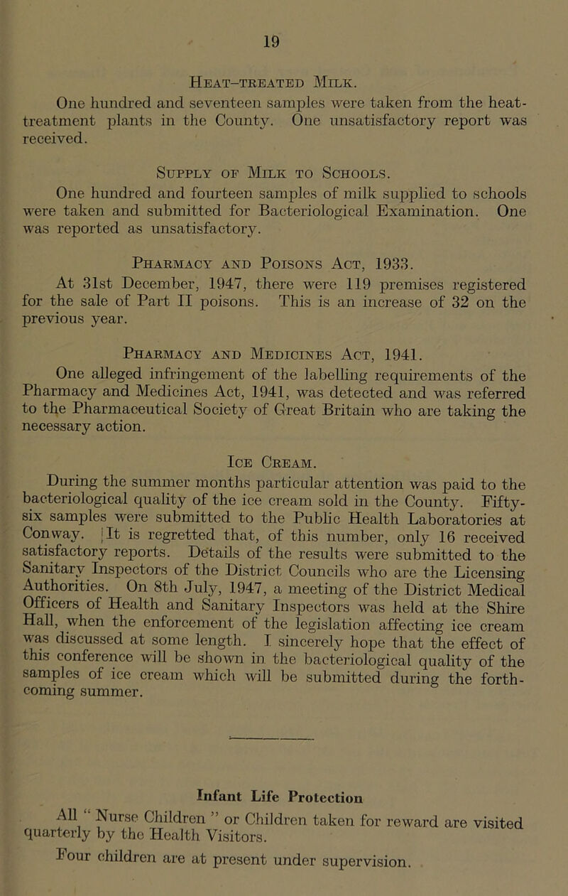 Heat-treated Milk. One hundred and seventeen samples were taken from the heat- treatment plants in the County. One unsatisfactory report was received. Supply of Milk to Schools. One hundred and fourteen samples of milk supplied to schools were taken and submitted for Bacteriological Examination. One was reported as unsatisfactory. Pharmacy and Poisons Act, 1933. At 31st December, 1947, there were 119 premises registered for the sale of Part II poisons. This is an increase of 32 on the previous year. Pharmacy and Medicines Act, 1941. One alleged infringement of the labelling requirements of the Pharmacy and Medicines Act, 1941, was detected and was referred to the Pharmaceutical Society of Great Britain who are taking the necessary action. Ice Cream. During the summer months particular attention was paid to the bacteriological quality of the ice cream sold in the County. Eifty- six samples were submitted to the Public Health Laboratories at t ^ f * i is regretted that, of this number, only 16 received satisfactory reports. Details of the results were submitted to the Sanitary Inspectors of the District Councils who are the Licensing Authorities. On 8th July, 1947, a meeting of the District Medical Officers of Health and Sanitary Inspectors was held at the Shire Hall, when the enforcement of the legislation affecting ice cream was discussed at some length. I sincerely hope that the effect of this conference will be shown in the bacteriological quality of the samples of ice cream which will be submitted during the forth- coming summer. Infant Life Protection AH Nurse Children ” or Children taken for reward are visited quarterly by the Health Visitors. hour children are at present under supervision.