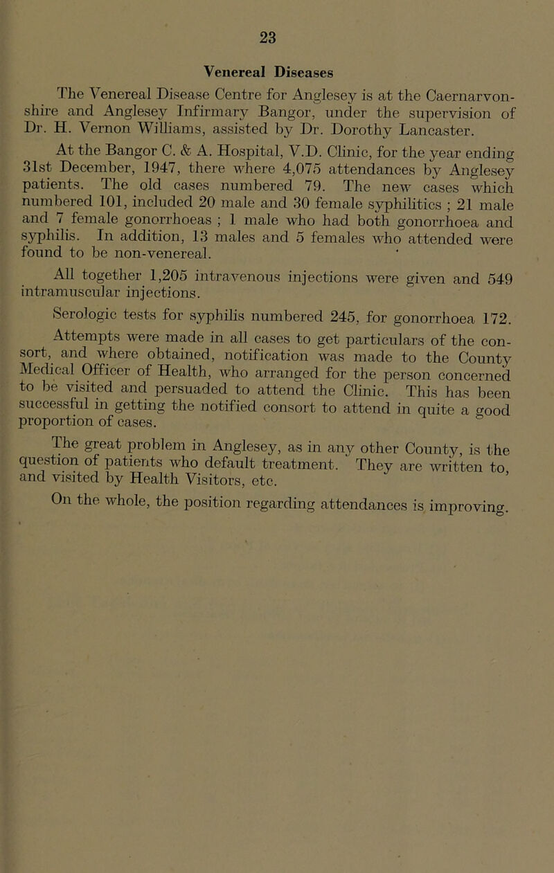 Venereal Diseases The Venereal Disease Centre for Anglesey is at the Caernarvon- shire and Anglesey Infirmary Bangor, under the supervision of Dr. H. Vernon Williams, assisted by Dr. Dorothy Lancaster. At the Bangor C. & A. Hospital, V.D. Clinic, for the year ending 31st December, 1947, there where 4,075 attendances by Anglesey patients. The old cases numbered 79. The new cases which numbered 101, included 20 male and 30 female syphilitics ; 21 male and 7 female gonorrhoeas ; 1 male who had both gonorrhoea and syphilis. In addition, 13 males and 5 females who attended were found to be non-venereal. All together 1,205 intravenous injections were given and 549 intramuscular inj ections. Serologic tests for syphilis numbered 245, for gonorrhoea 172. Attempts were made in all cases to get particulars of the con- sort, and where obtained, notification was made to the County Medical Officer of Health, who arranged for the person concerned to be visited and persuaded to attend the Clinic. This has been successful in getting the notified consort to attend in quite a good proportion of eases. The great problem in Anglesey, as in any other County, is the question of patients who default treatment. They are written to and visited by Health Visitors, etc. On the whole, the position regarding attendances is improving.