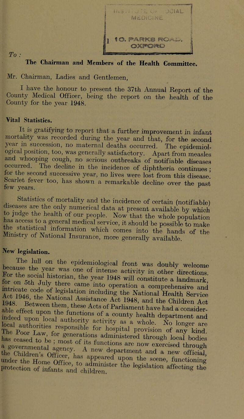 To |jhi 3 « i yj U L'*'- Jv MEDICINE IAL | 1 I O. PARK© OXFORD The Chairman and Members of the Health Committee. Mr. Chairman, Ladies and Gentlemen, I have the honour to present the 37th Annual Report of the County Medical Officer, being the report on the health of the County for the year 1948. Vital Statistics. It is gratifying to report that a further improvement in infant mortality was recorded during the year and that, for the second year in succession, no maternal deaths occurred. The epidemiol- ogical position, too, was generally satisfactory. Apart from measles and whooping cough, no serious outbreaks of notifiable diseases occurred. The decline in the incidence of diphtheria continues ■ lor the second successive year, no lives were lost from this disease! scarlet lever too, has shown a remarkable decline over the past lew years. r Statistics of mortality and the incidence of certain (notifiable) diseases are the only numerical data at present available by which to judge the health of our people. Now that the whole population has access to a general medical service, it should be possible to make e statistical information which comes into the hands of the Ministry of National Insurance, more generally available. New legislation. r The .!ul1 on the epidemiological front was doubly welcome b.cause the year was one of intense activity in other directions ^ ^ 1948 WiU C°nStitute a tor on 5th July there came into operation a comprehensive and AcVl946Cthe N J%aslf f n ^^ding the National Health Service 1948^l0nai1AssisAtanoej A°t 1948, and the Children Act able effect unon thTf ^ ActsLof ^arliaraent have had a consider- indLd upon loc^ ! fanctl+ons of » county health department and in. I ... authority activity as a whole. No longer are Th, P„„rhTn 'eSfreSp011Sible fOT hosPital provision of any kind has cLed “mfsHf i‘t°nf ad.ministered through ^ bodies a governmental airenet a functions are now exercised through the Children f)fr ..' i, 1 ncw department and a new official, under the Home Office a?p®aFed uPon the scene, functioning the iegMatio11 affectin* “*