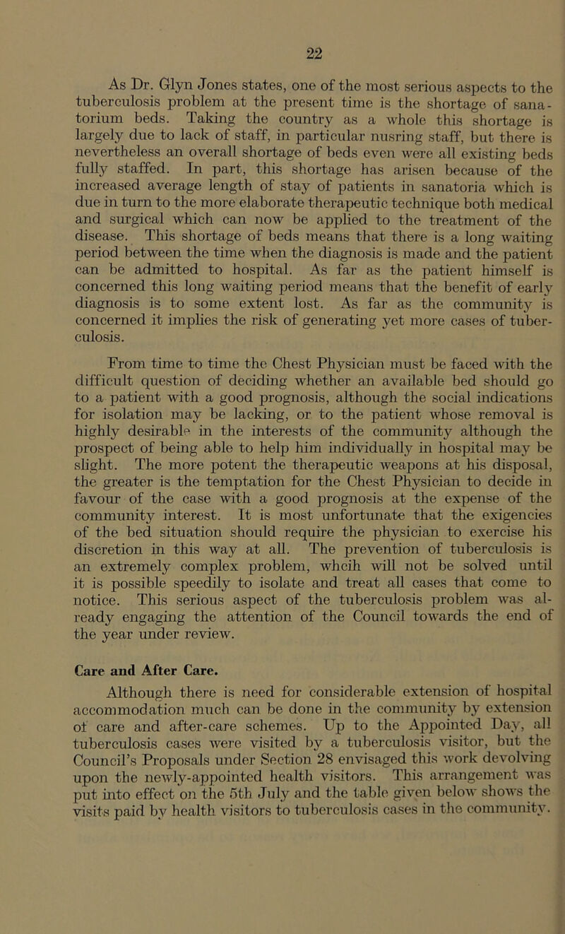 As Dr. Glyn Jones states, one of the most serious aspects to the tuberculosis problem at the present time is the shortage of sana- torium beds. Taking the country as a whole this shortage is largely due to lack of staff, in particular nusring staff, but there is nevertheless an overall shortage of beds even were all existing beds fully staffed. In part, this shortage has arisen because of the increased average length of stay of patients in sanatoria which is due in turn to the more elaborate therapeutic technique both medical and surgical which can now be applied to the treatment of the disease. This shortage of beds means that there is a long waiting period between the time when the diagnosis is made and the patient can be admitted to hospital. As far as the patient himself is concerned this long waiting period means that the benefit of early diagnosis is to some extent lost. As far as the community is concerned it implies the risk of generating yet more cases of tuber- culosis. From time to time the Chest Physician must be faced with the difficult question of deciding whether an available bed should go to a patient with a good prognosis, although the social indications for isolation may be lacking, or to the patient whose removal is highly desirable in the interests of the community although the prospect of being able to help him individually in hospital may be slight. The more potent the therapeutic weapons at his disposal, the greater is the temptation for the Chest Physician to decide in favour of the case with a good prognosis at the expense of the community interest. It is most unfortunate that the exigencies of the bed situation should require the physician to exercise his discretion hr this way at all. The prevention of tuberculosis is an extremely complex problem, whcih will not be solved until it is possible speedily to isolate and treat all cases that come to notice. This serious aspect of the tuberculosis problem was al- ready engaging the attention of the Council towards the end of the year under review. Care and After Care. Although there is need for considerable extension of hospital accommodation much can be done in the community by extension of care and after-care schemes. Up to the Appointed Day, all tuberculosis cases were visited by a tuberculosis visitor, but the Council’s Proposals under Section 28 envisaged this work devolving upon the newly-appointed health visitors. This arrangement was put into effect on the 5th July and the table given below shows the visits paid by health visitors to tuberculosis cases in the community.