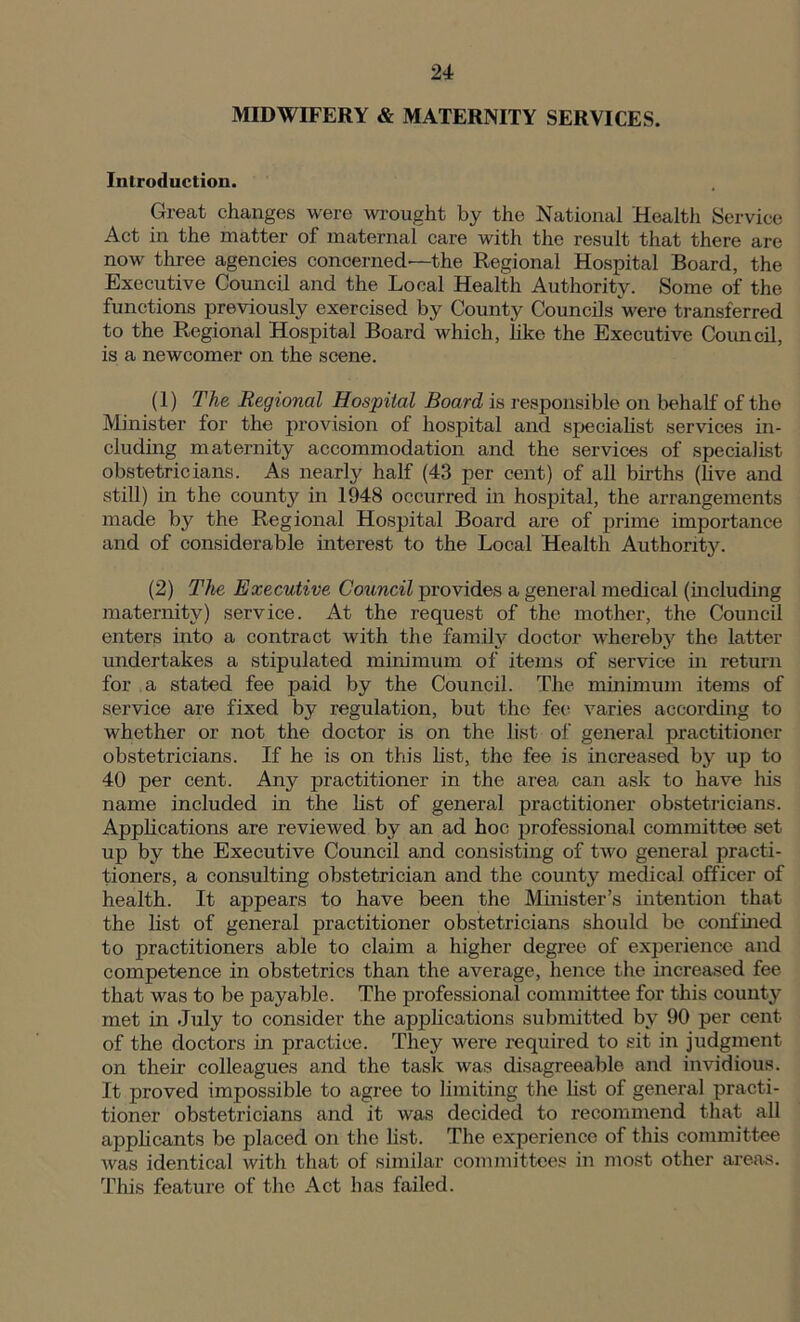 MIDWIFERY & MATERNITY SERVICES. Introduction. Great changes were wrought by the National Health Service Act in the matter of maternal care with the result that there are now three agencies concerned—the Regional Hospital Board, the Executive Council and the Local Health Authority. Some of the functions previously exercised by County Councils were transferred to the Regional Hospital Board which, like the Executive Council, is a newcomer on the scene. (1) The Regional Hospital Board is responsible on behalf of the Minister for the provision of hospital and specialist services in- cluding maternity accommodation and the services of specialist obstetricians. As nearly half (43 per cent) of all births (live and still) in the county in 1948 occurred in hospital, the arrangements made by the Regional Hospital Board are of prime importance and of considerable interest to the Local Health Authority. (2) The Executive Council provides a general medical (including maternity) service. At the request of the mother, the Council enters into a contract with the family doctor whereby the latter undertakes a stipulated minimum of items of service in return for a stated fee paid by the Council. The minimum items of service are fixed by regulation, but the fee varies according to whether or not the doctor is on the list of general practitioner obstetricians. If he is on this list, the fee is increased by up to 40 per cent. Any practitioner in the area can ask to have Iris name included in the list of general practitioner obstetricians. Applications are reviewed by an ad hoc professional committee set up by the Executive Council and consisting of two general practi- tioners, a consulting obstetrician and the county medical officer of health. It appears to have been the Minister’s intention that the list of general practitioner obstetricians should be confined to practitioners able to claim a higher degree of experience and competence in obstetrics than the average, hence the increased fee that was to be payable. The professional committee for this county met in July to consider the applications submitted by 90 per cent of the doctors in practice. They were required to sit in judgment on them colleagues and the task was disagreeable and invidious. It proved impossible to agree to limiting the list of general practi- tioner obstetricians and it was decided to recommend that all applicants be placed on the list. The experience of this committee was identical with that of similar committees in most other areas. This feature of the Act has failed.