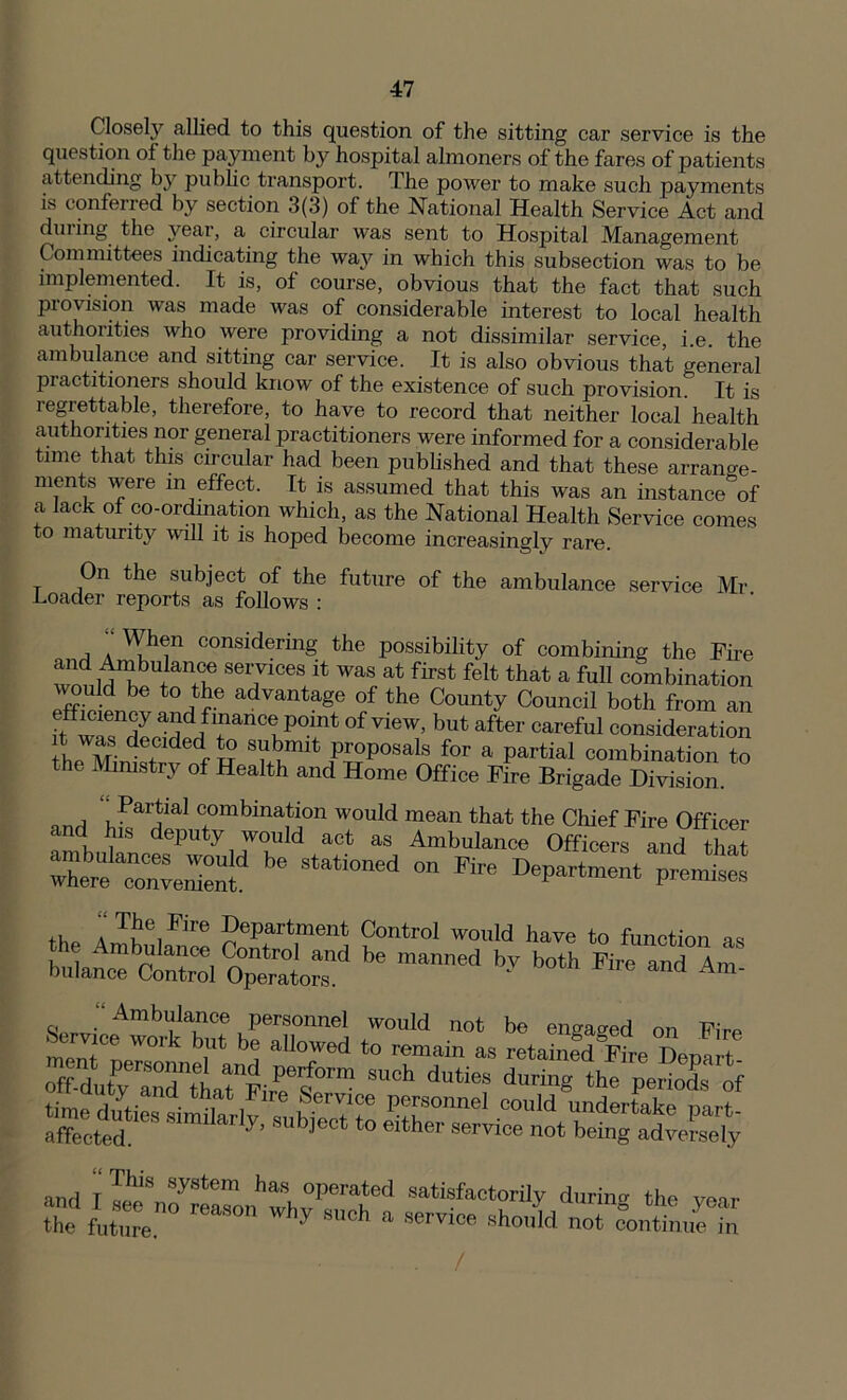 Closely allied to this question of the sitting car service is the question of the payment by hospital almoners of the fares of patients attending by public transport. The power to make such payments is conferred by section 3(3) of the National Health Service Act and dm ing the }^eai, a circular was sent to Hospital .Management Committees indicating the way in which this subsection was to be implemented. It is, of course, obvious that the fact that such provision was made was of considerable interest to local health authorities who were providing a not dissimilar service, i.e. the ambulance and sitting car service. It is also obvious that general practitioners should know of the existence of such provision. It is regrettable, therefore, to have to record that neither local health authorities nor general practitioners were informed for a considerable time that this circular had been published and that these arrano-e- ments were m effect. It is assumed that this was an instance of a lack of co-ordination which, as the National Health Service comes to maturity wall it is hoped become increasingly rare. On the subject of the future of the ambulance Loader reports as follows : service Mr. ■ When considering the possibility of combining the Fire and Ambuiance services it was at first felt that a full combination vmu d be to the advantage of the County Council both from an f ZTZ-ff1?1inClP°lnt °f View’ but after “refill consideration IL M dTdedA° S?bmit Pr°P°saLs for a partial combination to the Ministry of Health and Home Office Fire Brigade Division Partial combination would and his deputy would act as ambulances would be stationed where convenient. mean that the Chief Fire Officer Ambulance Officers and that on Fire Department premises ‘‘2e,Ere Department Control would have to function as - mbulance Control and be manned bv both Fire and Am bulance Control Operators. Am‘ W- Amb^Ce,persoilnel would not be engaged on Fire n J( n W°lk b,Ut b(l aII°wed to remain as retained°Fire Depart off-duty^3nttatnFirPeeS0rm ^ ^ durin« tbe Periods * and I ™S„oyr!ronhwhvPer\ted satisfMtorily daring the year the future. hj h a Service shouId not continue in /