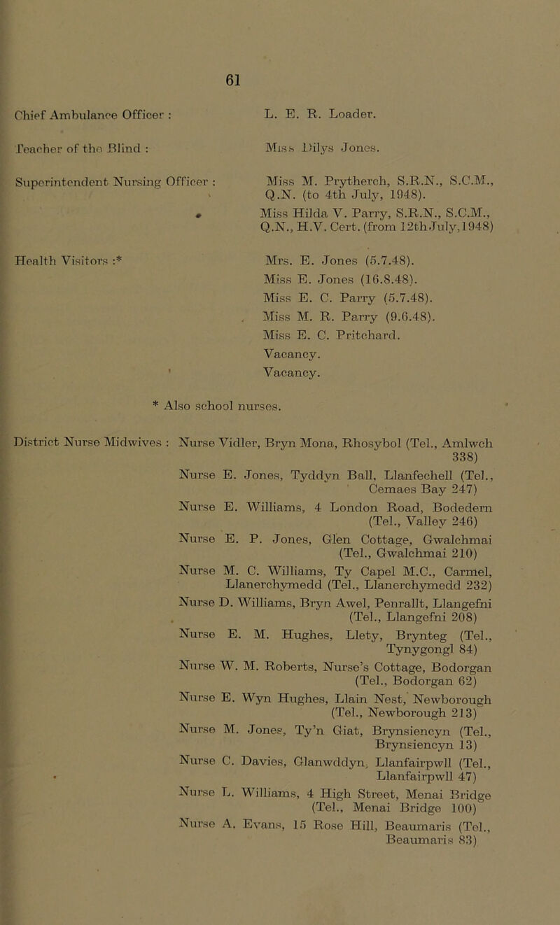 Chief Ambulance Officer : Teacher of the. Blind : Superintendent Nursing Officer : 0 Health Visitors :* L. E. R. Loader. Miss Dilys Jones. Miss M. Prytherch, S.R.N., S.C.M., Q.N. (to 4th July, 1948). Miss Hilda V. Parry, S.R.N., S.C.M., Q.N., H.V. Cert, (from 12th July, 1948) Mrs. E. Jones (5.7.48). Miss E. Jones (16.8.48). Miss E. C. Parry (5.7.48). Miss M. R. Parry (9.6.48). Miss E. C. Pritchard. Vacancy. Vacancy. * Also school nurses. District Nurse Midwives : Nurse Vidler, Bryn Mona, Rhosybol (Tel., Amlwch 338) Nurse E. Jones, Tyddyn Ball, Llanfechell (Tel., Cemaes Bay 247) Nurse E. Williams, 4 London Road, Bodedern (Tel., Valley 246) Nurse E. P. Jones, Glen Cottage, Gwalchmai (Tel., Gwalchmai 210) Nurse M. C. Williams, Ty Capel M.C., Carmel, Llanerchymedd (Tel., Llanerchymedd 232) Nurse D. Williams, Bryn Awel, Penrallt, Llangefni (Tel., Llangefni 208) Nurse E. M. Hughes, Llety, Brynteg (Tel., Tynygongl 84) Nurse W. M. Roberts, Nurse’s Cottage, Bodorgan (Tel., Bodorgan 62) Nurse E. Wyn Hughes, Llain Nest, Newborough (Tel., Newborough 213) Nurse M. Jones, Ty’n Giat, Brynsiencyn (Tel., Brynsiencyn 13) Nurse C. Davies, Glanwddyn, Llanfairpwll (Tel., • Llanfairpwll 47) Nurse L. Williams, 4 High Street, Menai Bridge (Tel., Menai Bridge 100) Nurse A. Evans, 15 Rose Hill, Beaumaris (Tel., Beaumaris 83)