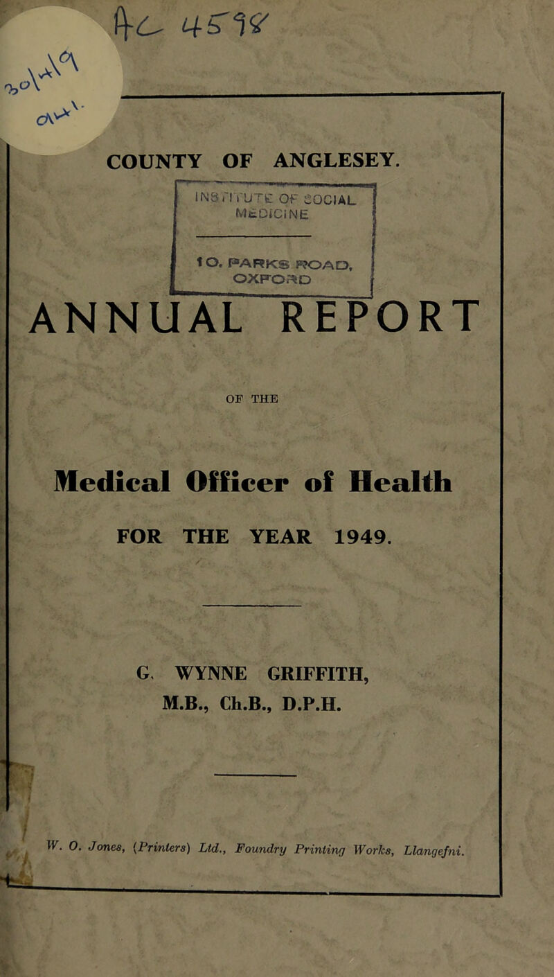 COUNTY OF ANGLESEY. 1 INSTITUTE OF SOCIAL MEDICINE ' tO. PARKS TOAD, OXFORD ANNUAL REPORT OF THE Medical Officer of Health FOR THE YEAR 1949. G. WYNNE GRIFFITH, M.B., Ch.B., D.P.H. W. 0. Jones, {Printers) Ltd., Foundry Printing Works, Llangefni.