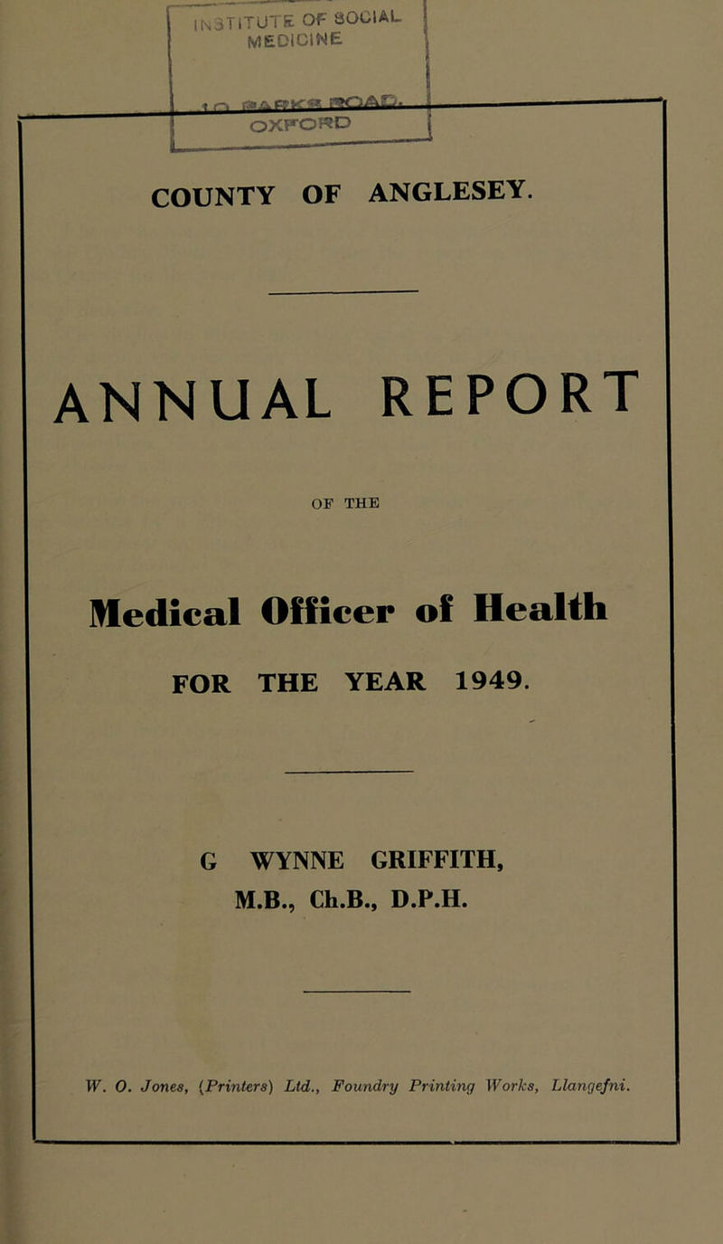 institute of social medicine COUNTY OF ANGLESEY. ANNUAL REPORT OF THE Medical Officer of Health FOR THE YEAR 1949. G WYNNE GRIFFITH, M.B., Ch.B., D.P.H.