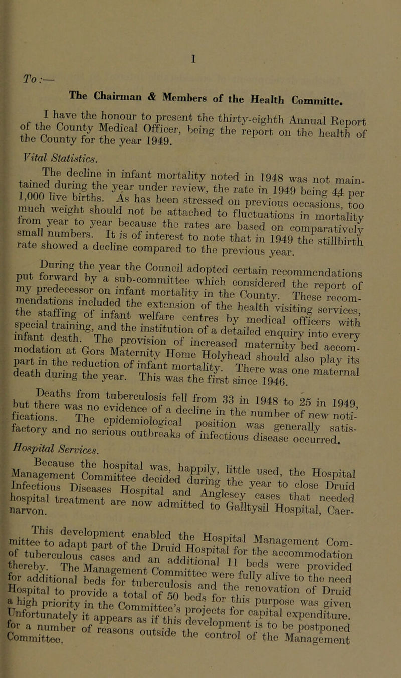 To:— The Chairman & Members of the Health Committe. nf f)ihrV° feiTUr, ^IrGSGn^ tho thirty-eighth Annual Report of the County Medical Officer, being the report on the health of the County for the year 1949. Vital Statistics. The decline in infant mortality noted in 1948 was not main- ia000dliverRStJhe yFr,imdr review> the rate in 1949 being 4.4 per 1,000 live births. As has been stressed on previous occasions too much weight should not be attached to fluctuations in mortality fiom year to year because the rates are based on comparatively ! nura^ers- is of interest to note that in 1949 the stillbirth rate showed a decline compared to the previous year. During the year the Council adopted certain recommendations put forward by a sub-committee which considered the report of my predecessor on infant mortality in the County These Com r lhe %t(mskm of the healthvisiting services the stalling of infant welfare centres by medical nfftpJ Ef dra+Tg’rr\nd the institution of a detailed enquiry into every death during the year. Thist“?rat SS ~ . + .V''atlis ,ronl tuberculosis fell from 33 in 1948 to OS in into fieatiom6 'IhT eSSogLf^ V of new not factory and no serSSS Hospital Services iss “ ”■*•*•* sviiuss ntiJe1 to attTrt of the t*1’, f « HoSPitel Management Com. of tubereuhmf StLtator the accommodation thereby. The Management 11 beds were provided for additional beds' for tuberculoJif? fully alive to the need Hospital to provide a total of stbXlr n .r6noration of D™d a high priority in the Committee’. ■ . ! I,s Purpose was given Unfortunately it appears as if thi yojects for capital expenditure, for a number of reason, onltS,'?eTeloP”“t * to be postponed Committee. 0UtSKfe *he ®f the Management