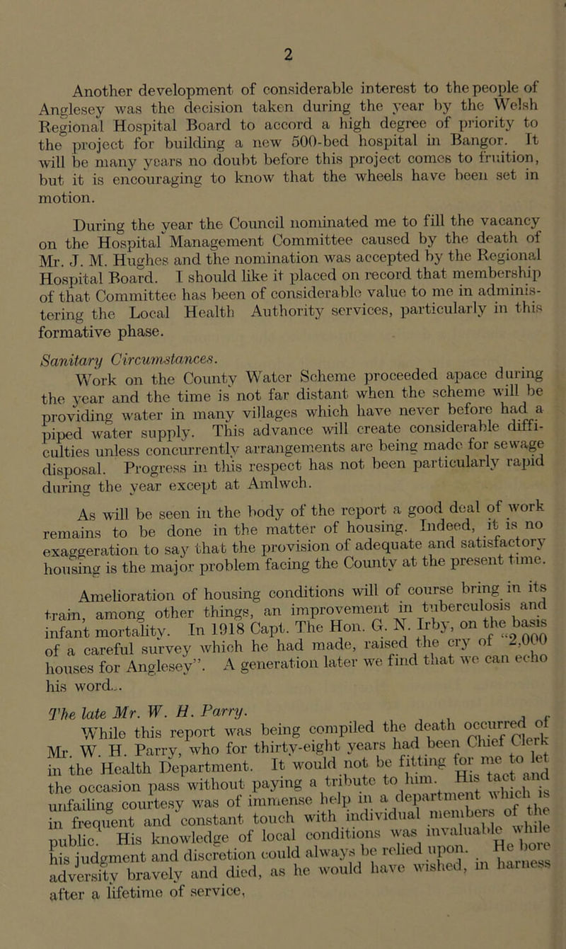 Another development of considerable interest to the people of Anglesey was the decision taken during the year by the Welsh Regional Hospital Board to accord a high degree of priority to the° project for building a new 500-bed hospital in Bangor. It will be many years no doubt before this project comes to fruition, but it is encouraging to know that the wheels have been set in motion. During the vear the Council nominated me to fill the vacancy on the Hospital Management Committee caused by the death of Mr. J. M. Hughes and the nomination was accepted by the Regional Hospital Board. I should like it placed on record that membership of that Committee has been of considerable value to me in adminis- tering the Local Health Authority services, particularly in this formative phase. Sanitary Circumstances. Work on the County Water Scheme proceeded apace during the year and the time is not far distant when the scheme will be providing water in many villages which have never before had a piped water supply. This advance will create considerable diffi- culties unless concurrently arrangements are being made for sewage disposal. Progress in tins respect has not been particularly vapid during the year except at Amlwch. As will be seen in the body of the report a good deal of work remains to be done in the matter of housing. Indeed, it is no exaggeration to say that the provision of adequate and satisfactory housing is the major problem facing the County at the present time. Amelioration of housing conditions will of course bring m its train, among other things, an improvement in tuberculosis and infant mortality. In 1918 Capt. The Hon. G. N. Irby, on the> basis of a careful survey which he had made, raised the cry of 2,0U houses for Anglesey”. A generation later we find that we can echo his word,,. The late Mr. W. H. Parry. While this report was being compiled the death occur re o Mi- W H. Parry, who for thirty-eight years had been Chief (1 in the Health Department. It would not be fitting for me toHe the occasion pass without paying a tribute to lum. , . , j unfailing courtesy was of immense help in a. department v Inch is hi frequent and constant touch with individual members of t e public.1 His knowledge of local conditions wass invaluable w We his iudgment and discretion could always be relied upon. Re bo e advm-s^bravely and died, as he would have wished, m harness after a lifetime of service,