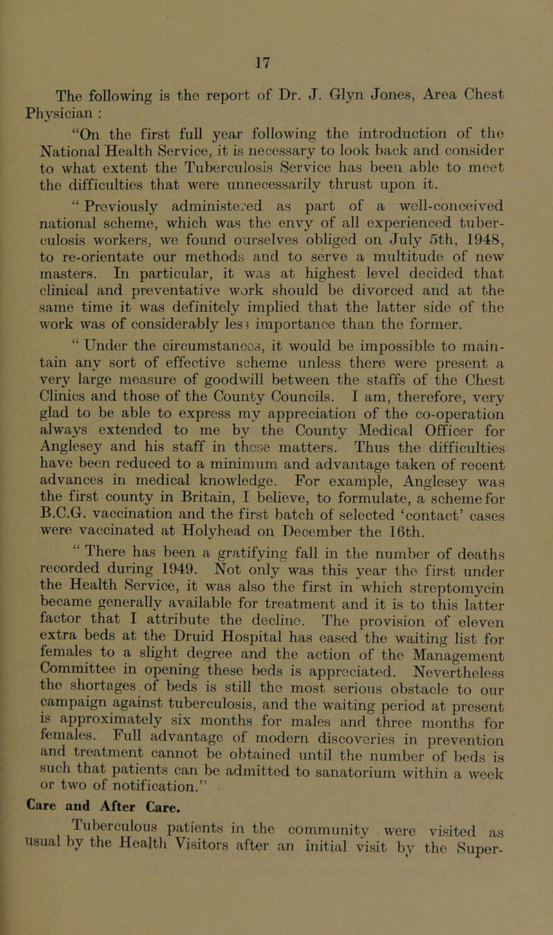 The following is the report of Dr. J. Glyn Jones, Area Chest Physician : “On the first full year following the introduction of the National Health Service, it is necessary to look back and consider to what extent the Tuberculosis Service has been able to meet the difficulties that were unnecessarily thrust upon it. “ Previously administered as part of a well-conceived national scheme, which was the envy of all experienced tuber- culosis workers, we found ourselves obliged on July 5th, 1948, to re-orientate our methods and to serve a multitude of new masters. In particular, it was at highest level decided that clinical and preventative work should be divorced and at the same time it was definitely implied that the latter side of the work was of considerably less importance than the former. “ Under the circumstances, it would be impossible to main- tain any sort of effective scheme unless there were present a very large measure of goodwill between the staffs of the Chest Clinics and those of the County Councils. I am, therefore, very glad to be able to express my appreciation of the co-operation always extended to me by the County Medical Officer for Anglesey and his staff in those matters. Thus the difficulties have been reduced to a minimum and advantage taken of recent advances in medical knowledge. For example, Anglesey was the first county in Britain, I believe, to formulate, a scheme for B.C.G. vaccination and the first batch of selected ‘contact’ cases were vaccinated at Holyhead on December the 16th. “ There has been a gratifying fall in the number of deaths recorded during 1949. Not only was this year the first under the Health Service, it was also the first in which streptomycin became generally available for treatment and it is to this latter factor that I attribute the decline. The provision of eleven extra beds at the Druid Hospital has eased the waiting list for females to a slight degree and the action of the Management Committee in opening these beds is appreciated. Nevertheless the shortages.of beds is still the most serious obstacle to our campaign against tuberculosis, and the waiting period at present is approximately six months for males and three months for females. Full advantage of modern discoveries in prevention and treatment cannot be obtained until the number of beds is such that patients can be admitted to sanatorium within a week or two of notification.” Care and After Care. Tuberculous patients in the community were visited as usual by the Health Visitors after an initial visit by the Super-
