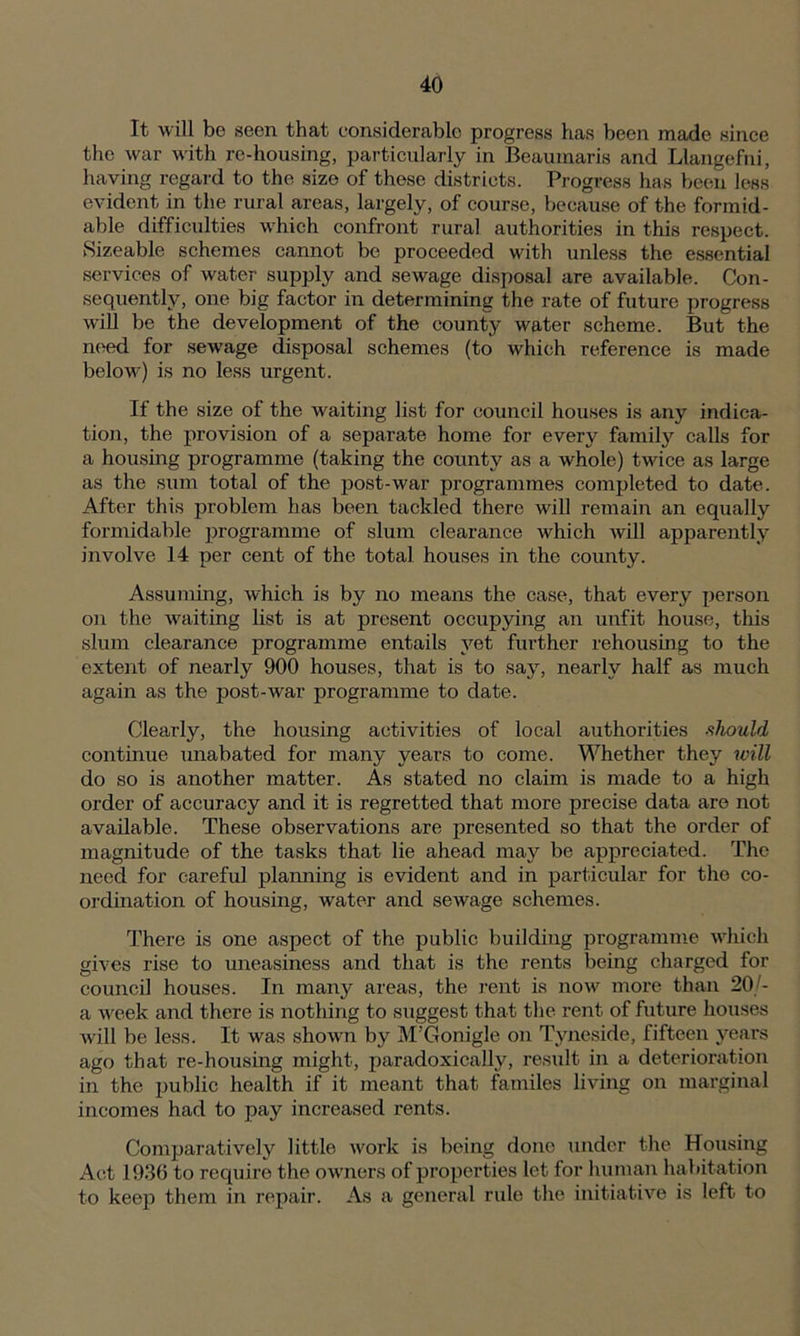 It will be seen that considerable progress has been made since the war with re-housing, particularly in Beaumaris and Llangefni, having regard to the size of these districts. Progress has been less evident in the rural areas, largely, of course, because of the formid- able difficulties which confront rural authorities in this respect. Sizeable schemes cannot be proceeded with unless the essential services of water supply and sewage disposal are available. Con- sequently, one big factor in determining the rate of future progress will be the development of the county water scheme. But the need for sewage disposal schemes (to which reference is made below) is no less urgent. If the size of the waiting list for council houses is any indica- tion, the provision of a separate home for every family calls for a housing programme (taking the county as a whole) twice as large as the sum total of the post-war programmes completed to date. After this problem has been tackled there will remain an equally formidable programme of slum clearance which will apparently involve 14 per cent of the total houses in the county. Assuming, which is by no means the case, that every person on the waiting list is at present occupying an unfit house, this slum clearance programme entails yet further rehousing to the extent of nearly 900 houses, that is to say, nearly half as much again as the post-war programme to date. Clearly, the housing activities of local authorities should continue unabated for many years to come. Whether they will do so is another matter. As stated no claim is made to a high order of accuracy and it is regretted that more precise data are not available. These observations are presented so that the order of magnitude of the tasks that lie ahead may be appreciated. The need for careful planning is evident and in particular for the co- ordination of housing, water and sewage schemes. There is one aspect of the public building programme which gives rise to uneasiness and that is the rents being charged for council houses. In many areas, the rent is now more than 20/- a week and there is nothing to suggest that the rent of future houses will be less. It was shown by M Gonigle on Tyneside, fifteen years ago that re-housing might, paradoxically, result in a deterioration in the public health if it meant that familes living on marginal incomes had to pay increased rents. Comparatively little work is being done under the Housing Act 193(5 to require the owners of properties let for human habitation to keep them in repair. As a general rule the initiative is left to