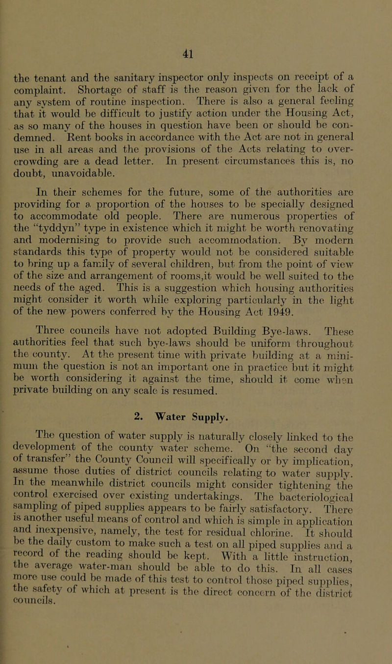 the tenant and the sanitary inspector only inspects on receipt of a complaint. Shortage of staff is the reason given for the lack of any system of routine inspection. There is also a general feeling that it would be difficult to justify action under the Housing Act, as so many of the houses in question have been or should be con- demned . Rent books in accordance with the Act are not in general use in all areas and the provisions of the Acts relating to over- crowding are a dead letter. In present circumstances this is, no doubt, unavoidable. In their schemes for the future, some of the authorities are providing for a. proportion of the houses to be specially designed to accommodate old people. There are numerous properties of the “tyddyn” type in existence which it might be worth renovating and modernising to provide such accommodation. By modern standards this type of property would not be considered suitable to bring up a family of several children, but from the point of view of the size and arrangement of rooms,it would be well suited to the needs of the aged. This is a suggestion which housing authorities might consider it worth while exploring particularly in the light of the new powers conferred by the Housing Act 1949. Three councils have not adopted Building Bye-laws. These authorities feel that such bye-laws should be uniform throughout the county. At the present time with private building at a mini- mum the question is not an important one in practice but it might be worth considering it against the time, shoidcl it come when private building on any scale is resumed. 2. Water Supply. The question of water supply is naturally closely linked to the development of the county water scheme. On “the second day of transfer ’ the County Council will specifically or by implication, assume those duties of district councils relating to water supply. In the meanwhile district councils might consider tightening the control exercised over existing undertakings. The bacteriological sampling of piped supplies appears to be fairly satisfactory. There is another useful means of control and which is simple in application and inexpensive, namely, the test for residual chlorine. It should >e the daily custom to make such a test on all piped supplies and a record of the reading should be kept. With a little instruction, the average water-man should be able to do this. In all cases more use could be made of this test to control those piped supplies, the safety of which at present is the direct concern of the district councils.