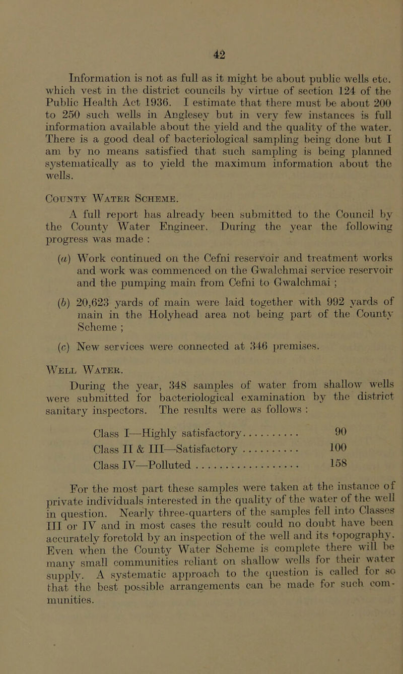 Information is not as full as it might be about public wells etc. which vest in the district councils by virtue of section 124 of the Public Health Act 1936. I estimate that there must be about 200 to 250 such wells in Anglesey but in very few instances is full information available about the yield and the quality of the water. There is a good deal of bacteriological sampling being done but I am by no means satisfied that such sampling is being planned systematically as to yield the maximum information about the wells. County Water Scheme. A full report has already been submitted to the Council by the County Water Engineer. During the year the following progress was made : (а) Work continued on the Cefni reservoir and treatment works and work was commenced on the Gwalehmai service reservoir and the pumping main from Cefni to Gwalehmai ; (б) 20,623 yards of main were laid together with 992 yards of main in the Holyhead area not being part of the County Scheme ; (c) New services were connected at 346 premises. Well Water. During the year, 348 samples of water from shallow wells were submitted for bacteriological examination by the district sanitary inspectors. The results were as follows : Class I—Highly satisfactory 90 Class II & III—-Satisfactory 100 Class IV—-Polluted 158 For the most part these samples were taken at the instance of private individuals interested in the quality of the water of the well in question. Nearly three-quarters of the samples fell into Classes III or IV and in most cases the result could no doubt have been accurately foretold by an inspection of the well and its topography. Even when the County Water Scheme is complete there will be many small communities reliant on shallow wells for their water supply. A systematic approach to the question is called for so that the best possible arrangements can be made for such com- munities.