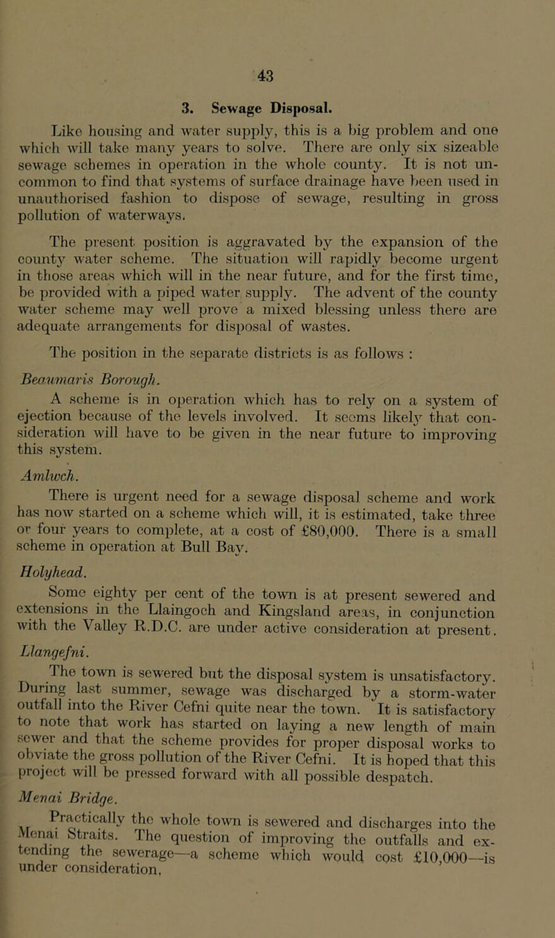3. Sewage Disposal. Like housing and water supply, this is a big problem and one which will take many years to solve. There are only six sizeable sewage schemes in operation in the whole county. It is not un- common to find that systems of surface drainage have been used in unauthorised fashion to dispose of sewage, resulting in gross pollution of waterways. The present position is aggravated by the expansion of the county water scheme. The situation will rapidly become urgent in those areas which will in the near future, and for the first time, be provided with a piped water supply. The advent of the county water scheme may well prove a mixed blessing unless there are adequate arrangements for disposal of wastes. The position in the separate districts is as follows : Beaumaris Borough. A scheme is in operation which has to rely on a system of ejection because of the levels involved. It seems likely that con- sideration will have to be given in the near future to improving this system. Amlwch. There is urgent need for a sewage disposal scheme and work has now started on a scheme which will, it is estimated, take three or four years to complete, at a cost of £80,000. There is a small scheme in operation at Bull Bay. Holyhead. Some eighty per cent of the town is at present sewered and extensions in the Llaingoch and Kingsland areas, in conjunction with the Valley R.D.C. are under active consideration at present. Llangefni. The town is sewered but the disposal system is unsatisfactory. During last summer, sewage was discharged by a storm-water outfall into the River Cefni quite near the town. It is satisfactory to note that work has started on laying a new length of main sewer and that the scheme provides for proper disposal works to obviate the gross pollution of the River Cefni. It is hoped that this project will be pressed forward with all possible despatch. Menai Bridge. Practically the whole town is sewered and discharges into the Menai Straits. The question of improving the outfalls and ex- tending the sewerage—a scheme which would cost £10 000—is under consideration.
