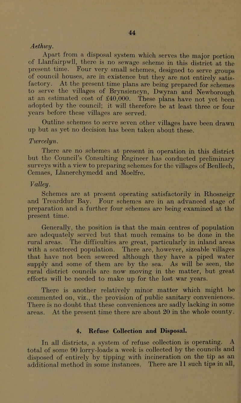 Aethwy. Apart, from a disposal system which serves the major portion of Llanfairpwll, there is no sewage scheme in this district at the present time. Four very small schemes, designed to serve groups of council houses, are in existence but they are not entirely satis- factory. At the present time plans are being prepared for schemes to serve the villages of Brynsiencyn, Dwyran and Newborough at an estimated cost of £40,000. These plans have not yet been adopted by the council; it will therefore be at least three or four years before these villages are served. Outline schemes to serve seven other villages have been drawn up but as yet no decision has been taken about these. Twrcelyn. There are no schemes at present in operation in this district but the Council’s Consulting Engineer has conducted preliminary surveys with a view to preparing schemes for the villages of Benllech, Cemaes, Llanerchymedd and Moelfre. Valley. Schemes are at present operating satisfactorily in Rhosneigr and Trearddur Bay. Four schemes are in an advanced stage of preparation and a further four schemes are being examined at the present time. Generally, the position is that the main centres of population are adequately served but that much remains to be done in the rural areas. The difficulties are great, particularly in inland areas with a scattered population. There are, however, sizeable villages that have not been sewered although they have a piped water supply and some of them are by the sea. As will be seen, the rural district councils are now moving in the matter, but great efforts will be needed to make up for the lost war years. There is another relatively minor matter which might be commented on, viz., the provision of public sanitary conveniences. There is no doubt that these conveniences are sadly lacking in some areas. At the present time there are about 20 in the whole county. 4. Refuse Collection and Disposal. In all districts, a system of refuse collection is operating. A total of some 90 lorry-loads a week is collected by the councils and disposed of entirely by tipping with incineration on the tip as an additional method in some instances. There are 11 such tips in all,