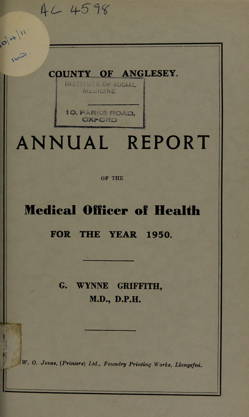 4-^ I C01JNTX_.C^ ANGLESEY. IN..r! ;’urH OF vUGiAL l\!i:^utClNc 1 O, FARi-v;?, rHOAO, OXFC^IO ANNUAL REPORT OF THE Medical Officer of Health FOR THE YEAR 1950. G. WYNNE GRIFFITH, M.D., D.P.H. !i j