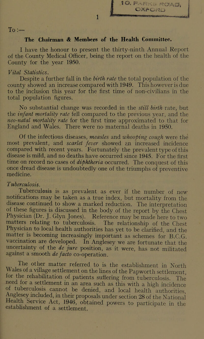 OAr(_f Jo To:— The Chairman & Memhers of the Health Committee. I have the honour to present the thirty-ninth Annual Report of the County Medical Officer, being the report on the health of the County for the year 1950. Vital Statistics. Despite a further fall in the birth rate the total population of the county showed an increase compared with 1949. This however is due to the inclusion this year for the first time of non-civilians in the total population figures. No substantial change was recorded in the still birth rate, but the infant mortality rate fell compared to the previous year, and the neo-natal mortality rate for the first time approximated to that for England and Wales. There were no maternal deaths in 1950. Of the infectious diseases, measles and whooping cough were the most prevalent, and scarlet fever showed an increased incidence compared with recent years. Fortunately the prevalent type of this disease is mild, and no deaths have occurred since 1945. For the first time on record no cases of diphtheria occurred. The conquest of this once dread disease is undoubtedly one of the triumphs of preventive medicine. Tuberculosis. Tuberculosis is as prevalent as ever if the number of nev’ notifications may be taken as a true index, but mortality from the disease continued to show a marked reduction. The interpretation of these figures is discussed in the body of the report by the Chest Physician (Dr. J. Glyn Jones). Reference may be made here to two matters relating to tuberculosis. The relationship of the Chest Physician to local health authorities has yet to be clarified, and the matter is becoming increasingly important as schemes for B.C.G. vaccination are developed. In Anglesey we are fortunate that the uncertainty of the de jure position, as it were, has not militated against a smooth de facto co-operation. 1^^^ matter referred to is the establishment in North Wales of a village settlement on the lines of the Papworth settlement, for the rehabilitation of patients suffering from tuberculosis. The need for a settlement in an area such as this with a high incidence of tuberculosis cannot be denied, and local health authorities, Anglesey included, in their proposals under section 28 of the National Health Service Act, 1946, obtained powers to participate in the establishment of a settlement.