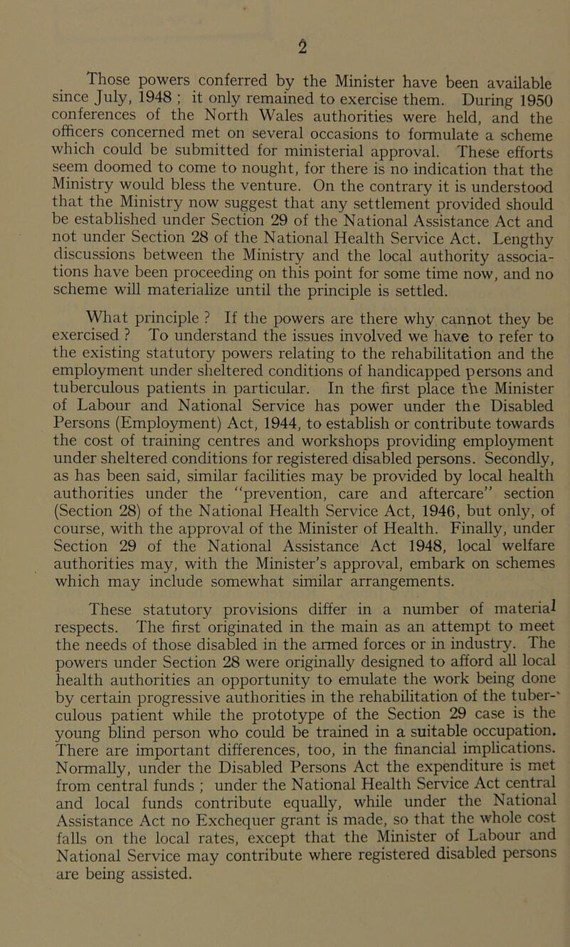 Those powers conferred by the Minister have been available since July, 1948 ; it only remained to exercise them. During 1950 conferences of the North Wales authorities were held, and the officers concerned met on several occasions to formulate a scheme which could be submitted for ministerial approval. These efforts seem doomed to come to nought, for there is no indication that the Ministry would bless the venture. On the contrary it is understood that the Ministry now suggest that any settlement provided should be established under Section 29 of the National Assistance Act and not under Section 28 of the National Health Service Act. Lengthy discussions between the Ministry and the local authority associa- tions have been proceeding on this point for some time now, and no scheme will materialize until the principle is settled. What principle ? If the powers are there why cannot they be exercised ? To understand the issues involved we have to refer to the existing statutory powers relating to the rehabilitation and the employment under sheltered conditions of handicapped persons and tuberculous patients in particular. In the first place tbe Minister of Labour and National Service has power under the Disabled Persons (Employment) Act, 1944, to establish or contribute towards the cost of training centres and workshops providing emplo3unent under sheltered conditions for registered disabled persons. Secondly, as has been said, similar facilities may be provided by local health authorities under the ‘‘prevention, care and aftercare” section (Section 28) of the National Health Service Act, 1946, but only, of course, with the approval of the Minister of Health. Finally, under Section 29 of the National Assistance Act 1948, local welfare authorities may, with the Minister’s approval, embark on schemes which may include somewhat similar arrangements. These statutory provisions differ in a number of material respects. The first originated in the main as an attempt to meet the needs of those disabled in the armed forces or in industry. The powers under Section 28 were originally designed to afford ^ local health authorities an opportunity to emulate the work being done by certain progressive authorities in the rehabilitation of the tuber-' culous patient while the prototype of the Section 29 case is the young blind person who could be trained in a suitable occupation. There are important differences, too, in the financial implications. Normally, under the Disabled Persons Act the expenditure is met from central funds ; under the National Health Service Act central and local funds contribute equally, while under the National Assistance Act no Exchequer grant is made, so that the whole cost falls on the local rates, except that the Minister of Labour and National Service may contribute where registered disabled persons are being assisted.