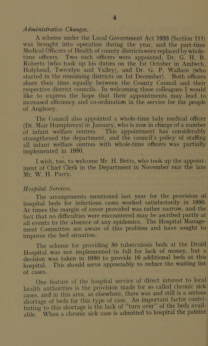 Administrative Changes. A scheme under the Local Government Act 1933 (Section 111) was brought into operation during the year, and the part-time Medical Officers of Health of county districts were replaced by whole- time officers. Two such officers were appointed, Dr. G. H. B. Roberts (who took up his duties on the 1st October in Amlwch, Holyhead, Twrcelyn and Valley), and Dr. G. P. Wallace (who started in the remaining districts on 1st December). Both officers share their time equally between the County Council and their respective district councils. In welcoming these colleagues I would like to express the hope that their appointments may lead to increased efficiency and co-ordination in the service for the people of Anglesey. The Council also appointed a whole-time lady medical officer (Dr. Mair Humphreys) in January, who is now in charge of a number of infant welfare centres. This appointment has considerably strengthened the department, and the council’s policy of staffing all infant welfare centres with whole-time officers was partially implemented in 1950. I wish, too, to welcome Mr. H. Betts, who took up the appoint- ment of Chief Clerk in the Department in November vice the late Mr. W. H. Parry. Hospital Services. The arrangements mentioned last year for the provision of hospital beds for infectious cases worked satisfactorily in 1950. At times the margin of cover provided was rather narrow, and the fact that no difficulties were encountered may be ascribed partly at all events to the absence of any epidemics. The Hospital Manage- ment Committee are aware of this problem and have sought to improve the bed situation. The scheme for providing 50 tuberculosis beds at the Druid Hospital was not implemented in full for lack of money, but a decision was taken in 1950 to provide 16 additional beds at this hospital. This should serve appreciably to reduce the waiting list of cases. One feature of the hospital service of direct interest to local health authorities is the provision made for so called chronic sick cases, and in this area, as elsewhere, there was and still is a serious shortage of beds for this type of case. An important factor contri- buting to this shortage is the lack of turn over’’ of the beds avail- able. When a chronic sick case is admitted to hospital the pateint