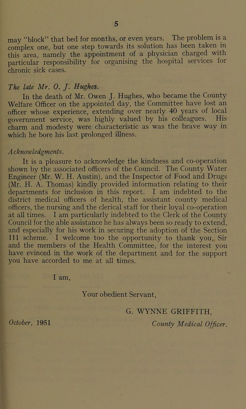 may “block” that bed for months, or even years. The problem is a complex one, but one step towards its solution has been taken in this area, namely the appointment of a physician charged with particular responsibility for organising the hospital services for chronic sick cases. The late Mr. 0. J. Hughes. In the death of Mr. Owen J. Hughes, who became the County Welfare Officer on the appointed day, the Committee have lost an officer whose experience, extending over nearly 40 years of local government service, was highly valued by his colleagues. His charm and modesty were characteristic as was the brave way in which he bore his last prolonged illness. A cknowledgments. It is a pleasure to acknowledge the kindness and co-operation shown by the associated officers of the Council. The County Water Engineer (Mr. W. H. Austin), and the Inspector of Food and Drugs (Mr. H. A. Thomas) kindly provided information relating to their departments for inclusion in this report. I am indebted to the district medical officers of health, the assistant county medical officers, the nursing and the clerical staff for their loyal co-operation at all times. I am particularly indebted to the Clerk of the County Council for the able assistance he has always been so ready to extend, and especially for his work in securing the adoption of the Section 111 scheme. I welcome too the opportunity to thank you. Sir and the members of the Health Committee, for the interest you have evinced in the work of the department and for the support you have accorded to me at all times. I am. Your obedient Servant, October, 1951 G. WYNNE GRIFFITH, County Medical Officer.