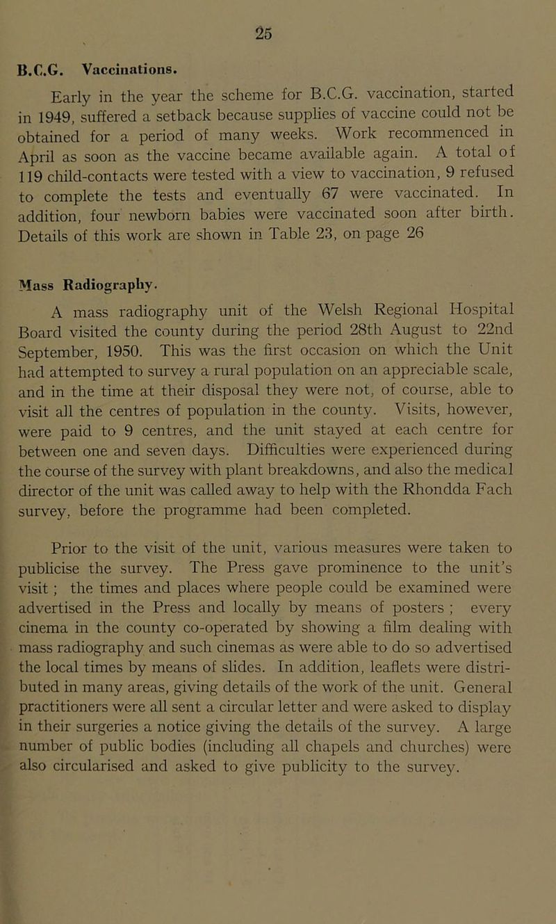 B.C.G. Vaccinations. Early in the year the scheme for B.C.G. vaccination, started in 1949, suffered a setback because supplies of vaccine could not be obtained for a period of many weeks. Work recommenced in April as soon as the vaccine became available again. A total of 119 child-contacts were tested with a view to vaccination, 9 refused to complete the tests and eventually 67 were vaccinated. In addition, four newborn babies were vaccinated soon after birth. Details of this work are shown in Table 23, on page 26 Mass Radiography. A mass radiography unit of the Welsh Regional Hospital Board visited the county during the period 28th August to 22nd September, 1950. This was the first occasion on which the Unit had attempted to survey a rural population on an appreciable scale, and in the time at their disposal they were not, of course, able to visit all the centres of population in the county. Visits, however, were paid to 9 centres, and the unit stayed at each centre for between one and seven days. Difficulties were experienced during the Course of the survey with plant breakdowns, and also the medical director of the unit was called away to help with the Rhondda Each survey, before the programme had been completed. Prior to the visit of the unit, various measures were taken to publicise the survey. The Press gave prominence to the unit’s visit; the times and places where people could be examined were advertised in the Press and locally by means of posters ; every cinema in the county co-operated by showing a film dealing with mass radiography and such cinemas as were able to do so advertised the local times by means of slides. In addition, leaflets were distri- buted in many areas, giving details of the work of the unit. General practitioners were all sent a circular letter and were asked to display in their surgeries a notice giving the details of the survey. A large number of public bodies (including all chapels and churches) were also circularised and asked to give publicity to the survey.