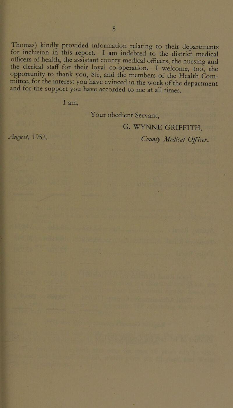 Thomas) kindly provided information relating to their departments for inclusion in this report. I am indebted to the district medical officers of health, the assistant county medical officers, the nursing and the clerical staff for their loyal co-operation. I welcome, too, the opportunity to thank you, Sir, and the members of the Health Com- mittee, for the interest you have evinced in the work of the department and for the support you have accorded to me at all times. I am. Your obedient Servant, G. WYNNE GRIFFITH, August, 1952. County Medical Officer.
