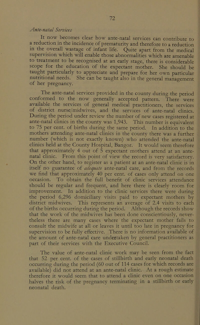 Ante-natal Services It now becomes clear how ante-natal services can contribute to a reduction in the incidence of prematurity and therefore to a reduction in the overall wastage of infant life. Quite apart from the medical supervision which will enable those abnormalities which are amenable to treatment to be recognised at an early stage, there is considerable scope for the education of the expectant mother. She should be taught particularly to appreciate and prepare for her own particular nutritional needs. She can be taught also in the general management of her pregnancy. The ante-natal services provided in the county during the period conformed to the now generally accepted pattern. There were available the services of general medical practitioners, the services of district nurse/midwives, and the services of ante-natal clinics. During the period under review the number of new cases registered at ante-natal clinics in the county was 1,943. This number is equivalent to 75 per cent, of births during the same period. In addition to the mothers attending ante-natal clinics in the county there was a further number (which is not exactly known) who attended the ante-natal clinics held at the County Hospital, Bangor. It would seem therefore that approximately 4 out of 5 expectant mothers attend at an ante- natal clinic. From this point of view the record is very satisfactory. On the other hand, to register as a patient at an ante-natal clinic is in itself no guarantee of adequate ante-natal care, and from the records we find that approximately 40 per cent, of cases only attend on one occasion. To obtain the full benefit of clinic services attendance should be regular and frequent, and here there is clearly room for improvement. In addition to the clinic services there were during the period 6,296 domiciliary visits paid to expectant mothers by district midwives. This represents an average of 2.4 visits to each of the births occurring during the period. Although the records show that the work of the midwives has been done conscientiously, never- theless there are many cases where the expectant mother fails to consult the midwife at all or leaves it until too late in pregnancy for supervision to be fully effective. There is no information available of the amount of ante-natal care undertaken by general practitioners as part of their services with the Executive Council. The value of ante-natal clinic work may be seen from the fact that 52 per cent, of the cases of stillbirth and early neonatal death occurring during the period (60 out of 114 cases for which records are available) did not attend at an ante-natal clinic. At a rough estimate therefore it would seem that to attend a clinic even on one occasion halves the risk of the pregnancy terminating in a stillbirth or early neonatal death.