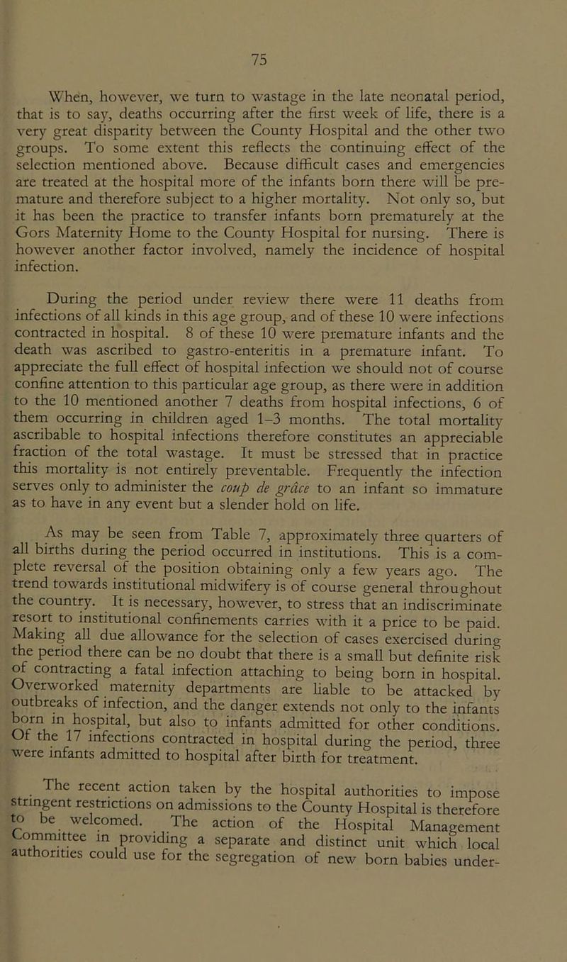 When, however, we turn to wastage in the late neonatal period, that is to say, deaths occurring after the first week of life, there is a very great disparity between the County Hospital and the other two groups. To some extent this reflects the continuing effect of the selection mentioned above. Because difficult cases and emergencies are treated at the hospital more of the infants born there will be pre- mature and therefore subject to a higher mortality. Not only so, but it has been the practice to transfer infants born prematurely at the Gors Maternity Home to the County Hospital for nursing. There is however another factor involved, namely the incidence of hospital infection. During the period under review there were 11 deaths from infections of all kinds in this age group, and of these 10 were infections contracted in hospital. 8 of these 10 were premature infants and the death was ascribed to gastro-enteritis in a premature infant. To appreciate the full effect of hospital infection we should not of course confine attention to this particular age group, as there were in addition to the 10 mentioned another 7 deaths from hospital infections, 6 of them occurring in children aged 1-3 months. The total mortality ascribable to hospital infections therefore constitutes an appreciable fraction of the total wastage. It must be stressed that in practice this mortality is not entirely preventable. Frequently the infection serves only to administer the coup de grace to an infant so immature as to have in any event but a slender hold on life. As may be seen from Table 7, approximately three quarters of all births during the period occurred in institutions. This is a com- plete reversal of the position obtaining only a few years ago. The trend towards institutional midwifery is of course general throughout the country. It is necessary, however, to stress that an indiscriminate resort to institutional confinements carries with it a price to be paid. Making all due allowance for the selection of cases exercised during the period there can be no doubt that there is a small but definite risk of contracting a fatal infection attaching to being born in hospital. Overworked maternity departments are liable to be attacked by outbreaks of infection, and the danger extends not only to the infants oin in hospital, but also to infants admitted for other conditions. Of the 17 infections contracted in hospital during the period, three were infants admitted to hospital after birth for treatment. The recent action taken by the hospital authorities to impose stringent restrictions on admissions to the County Hospital is therefore to be welcomed. The action of the Hospital Management Committee in providing a separate and distinct unit which local authorities could use for the segregation of new born babies under-