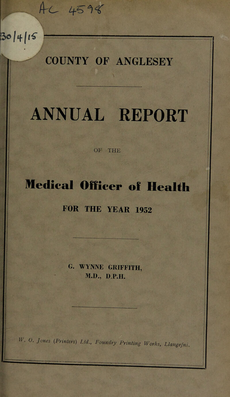 ANNUAL REPORT Medical Officer of HeaUh FOR THE YEAR 1952 G. WYNNE GRIFFITH M.D., D.P.H. (\'C- 1 . 0. Jones {Primers) Lid., Foundry Priming Works, Llangefni