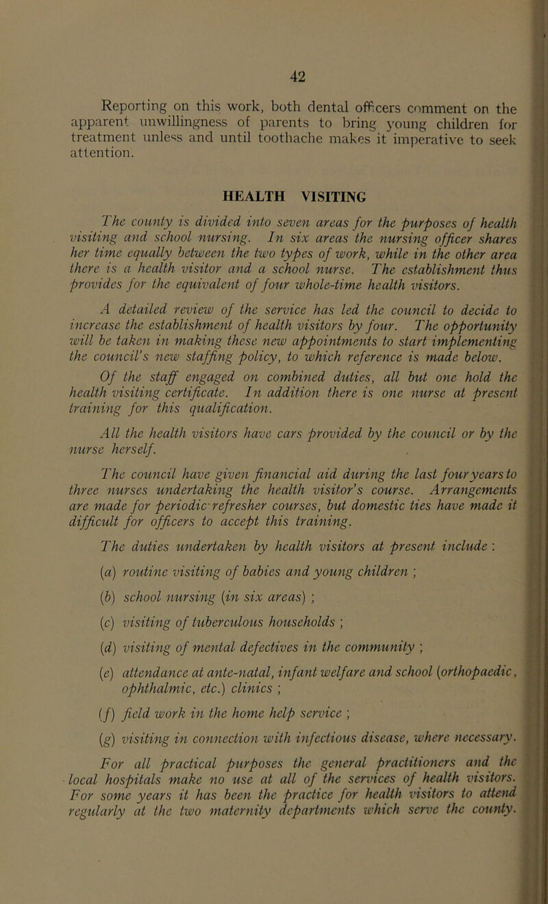 Reporting on this work, both dental officers comment on the apparent unwillingness of parents to bring young children for treatment unless and until toothache makes it imperative to seek attention. HEALTH VISITING The county is divided into seven areas for the purposes of health visiting and school nursing. In six areas the nursing officer shares her time equally between the two types of work, while in the other area there is a health visitor and a school nurse. The establishment thus provides for the equivalent of four whole-time health visitors. A detailed review of the service has led the council to decide to increase the establishment of health visitors by four. The opportunity will be taken in making these new appointments to start implementing the council’s new staffing policy, to which reference is made below. Of the staff engaged on combined duties, all but one hold the health visiting certificate. In addition there is one nurse at present training for this qualification. All the health visitors have cars provided by the council or by the nurse herself. The council have given financial aid during the last four years to three nurses undertaking the health visitor's course. Arrangements are made for periodic refresher courses, but domestic ties have made it difficult for officers to accept this training. The duties undertaken by health visitors at present include : {a) routine visiting of babies and young children ; [b) school nursing {in six areas) ; (c) visiting of tuberculous households ; {d) visiting of mental defectives in the community ; [e] attendance at ante-natal, infant welfare and school [orthopaedic, ophthalmic, etc.) clinics ; (/) work in the home help service ; [g) visiting in connection with infectious disease, where necessary. For all practical purposes the general practitioners and the local hospitals make no use at all of the services of health visitors. For some years it has been the practice for health visitors to attend regularly at the two maternity departments which serve the county.