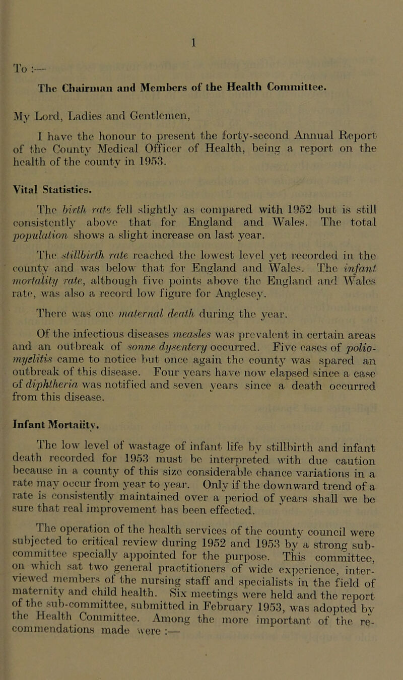 To :— The Chairman and Members of the Health Committee. My Lord, Ladies and Gentlemen, I have the honour to present the forty-second Annual Report, of the County Medical Officer of Health, being a report on the health of the county in 1953. Vital Statistics. The birth rate fell slightly as compared with 1952 but is still consistently above that for England and Wales. The total population shows a slight increase on last year. The stillbirth rale reached the lowest level yet recorded in the county and was below that for England and Wales. The infant mortality rate, although five points above the England and Wales rate, was also a record low figure for Anglesey. There was one maternal death during the year. Of the infectious diseases measles was prevalent, in certain areas and an outbreak of sonne dysentery occurred. Five cases of polio- myelitis came to notice but once again the county was spared an outbreak of this disease. Four years have now elapsed since a case of diphtheria was notified and seven years since a death occurred from this disease. Infant Mortality. The low level of wastage of infant life by stillbirth and infant death recorded for 1953 must be interpreted with due caution because in a county of this size considerable chance variations in a rate may occur from year to year. Only if the downward trend of a rate is consistently maintained over a period of years shall we be sure that real improvement has been effected. I he operation of the health services of the county council were subjected to critical review during 1952 and 1953 by a strong sub- committee specially appointed for the purpose. This committee, on which sat two general practitioners of wide experience, inter- viewed members of the nursing staff and specialists in the field of maternity and child health. Six meetings were held and the report of the sub-committee, submitted in February 1953, was adopted by the Health Committee. Among the more important of the re- commendations made were :—