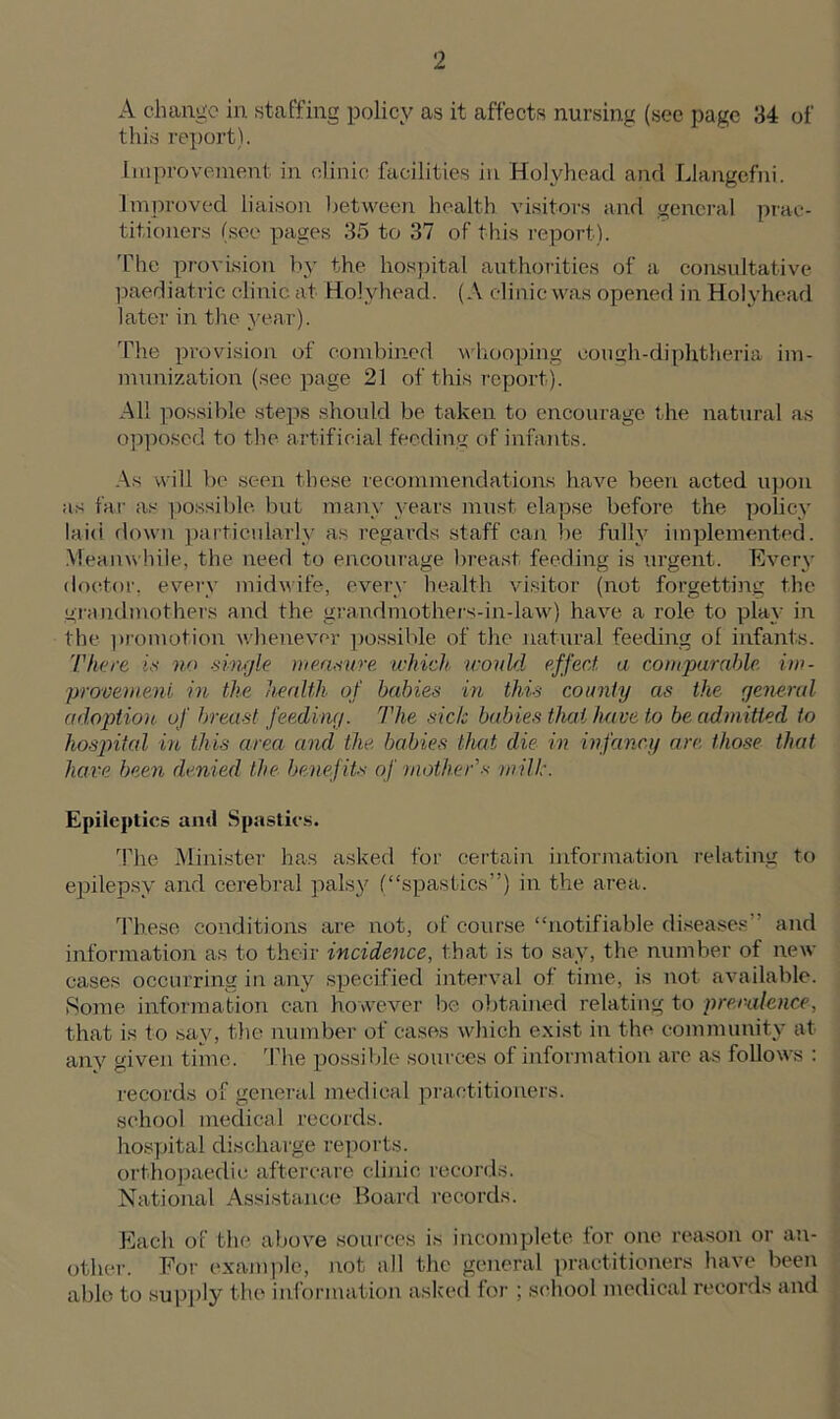 A change in staffing policy as it affects nursing (see page 34 of this report). Improvement in clinic facilities in Holyhead and Llangefni. Improved liaison between health visitors and general prac- titioners (see pages 35 to 37 of this report). The provision by the hospital authorities of a consultative paediatric clinic at Holyhead. (A clinic was opened in Holyhead later in the year). The provision of combined whooping eough-diphtheria im- munization (see page 21 of this report). All possible steps should be taken to encourage the natural as opposed to the artificial feeding of infants. As will be seen these recommendations have been acted upon as far as possible but many years must elapse before the policy laid down particularly as regards staff can be fully implemented. Meanwhile, the need to encourage breast feeding is urgent. Every doctor, every midwife, every health visitor (not forgetting the grandmothers and the grandmothers-in-law) have a role to play in the promotion whenever possible of the natural feeding ol infants. There is no single measure which would effect, a comparable im- provement in the health of babies in this county as the general adoption of breast feeding. The sic/c babies that have to be admitted to hospital in this area and the babies that die in infancy arc those that have been denied the benefit* of mother’s mill:. Epileptics and Spastics. The Minister has asked for certain information relating to epilepsy and cerebral palsy (“spastics”) in the area. These conditions are not, of course “notifiable diseases” and information as to their incidence, that is to say, the number of new cases occurring in any specified interval of time, is not available. Some information can however be obtained relating to prevalence, that is to say, the number of cases which exist in the community at any given time. The possible sources of information are as follows : records of general medical practitioners, school medical records, hospital discharge reports, orthopaedic aftercare clinic records. National Assistance Board records. Each of the above sources is incomplete tor one reason or an- other. For example, not all the general practitioners have been able to supply the information asked for ; school medical records and