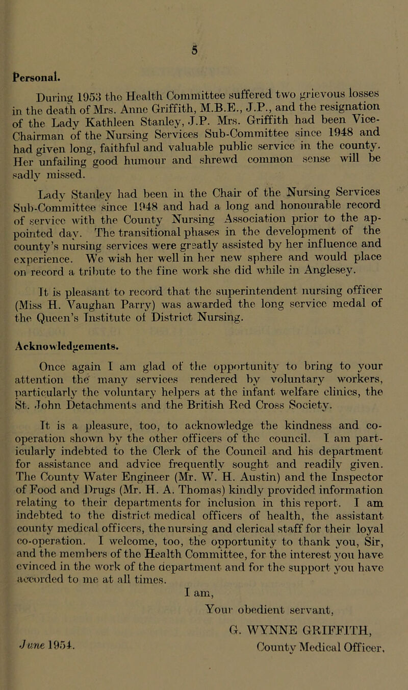 Personal. During 1953 t-ho Health Committee suffered two grievous losses in the death of Mrs. Anne Griffith, J.P., and the resignation of the Lady Kathleen Stanley, J.P. Mrs. Griffith had been Vice- Chairman of the Nursing Services Sub-Committee since 1948 and had given long, faithful and valuable public service in the county. Her 'unfailing good humour and shrewd common sense will be sadly missed. Ladv Stanley had been in the Chair of the Nursing Services Sub-Committee since 1948 and had a long and honourable record of service with the County Nursing Association prior to the ap- pointed day. The transitional phases in the development of the county’s nursing services were greatly assisted by her influence and experience. We wish her well in her new sphere and would place on record a tribute to the fine work she did while m Anglesey. It is pleasant to record that the superintendent, nursing officer (Miss H. Vaughan Parry) was awarded the long service medal of the Queen’s Institute ol District Nursing. Acknowledgements. Once again I am glad of the opportunity to bring to your attention the many services rendered by voluntary workers, particularly the voluntary helpers at the infant welfare clinics, the St. John Detachments and the British Red Cross Society. Tt is a pleasure, too, to acknowledge the kindness and co- operation shown by the other officers of the council. I am part- icularly indebted to the Clerk of the Council and his department for assistance and advice frequently sought and readily given. The County Water Engineer (Mr. W. H. Austin) and the Inspector of Food and Drugs (Mr. H. A. Thomas) kindly provided information relating to their departments for inclusion in this report. I am indebted to the district medical officers of health, the assistant county medical officers, the nursing and clerical staff for their loyal co-operation. I welcome, too, the opportunity to thank you, Sir, and the members of the Health Committee, for the interest you have evinced in the work of the department and for the support you have accorded to me at all times. I am, Your obedient servant, .June 1954. G. WYNNE GRIFFITH, County Medical Officer.