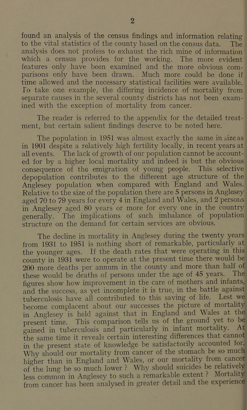 found an analysis of the census findings and information relating to the vital statistics of the county based on the census data. The analysis does not profess to exhaust the rich mine of information which a census provides for the working. The more evident features only have been examined and the more obvious com- parisons only have been drawn. Much more could be done if time allowed and the necessary statistical facilities were available. To take one example, the differing incidence of mortality from separate causes in the several county districts has not been exam- ined with the exception of mortality from cancer. The reader is referred to the appendix for the detailed treat- ment, but certain salient findings deserve to be noted here. The population in 1951 was almost exactly the same in size as in 1901 despite a relatively high fertility locally, in recent years at all events. The lack of growth of our population cannot be account- ed for by a higher local mortality and indeed is but the obvious consequence of the emigration of young people. This selective depopulation contributes to the different age structure of the Anglesey population when compared with England and Wales. Relative to the size of the population there are 5 persons in Anglesey aged 70 to 79 years for every 4 in England and Wales, and 2 persons in Anglesey aged 80 years or more for every one in the countrj’^ generally. The implications of such imbalance of population structure on the demand for certain services are obvious. The decline in mortality in Anglesey during the twenty years from 1931 to 1951 is nothing short of remarkable, particularly at the younger ages. If the death rates that were operating in this county in 1931 were to operate at the present time there would be 200 more deaths per annum in the county and more than half of these would be deaths of persons under the age of 45 years. The figures show how improvement in the care of mothers and infants, and the success, as yet incomplete it is true, in the battle against tuberculosis have all contributed to this saving of life. Lest we become complacent about our successes the picture of mortality in Anglesey is held against that in England and Wales at the present time. This comparison tells us of the ground yet to be gained in tuberculosis and particularly in infant mortality. At the same time it reveals certain interesting differences that cannot in the present state of knowledge be satisfactorily accounted for. Why should our mortality from cancer of the stomach be so much higher than in England and Wales, or our mortality from cancer of the lung be so much lower ? Why should suicides be relatively less common in Anglesey to such a remarkable extent ? Mortality from cancer has been analysed in greater detail and the experience