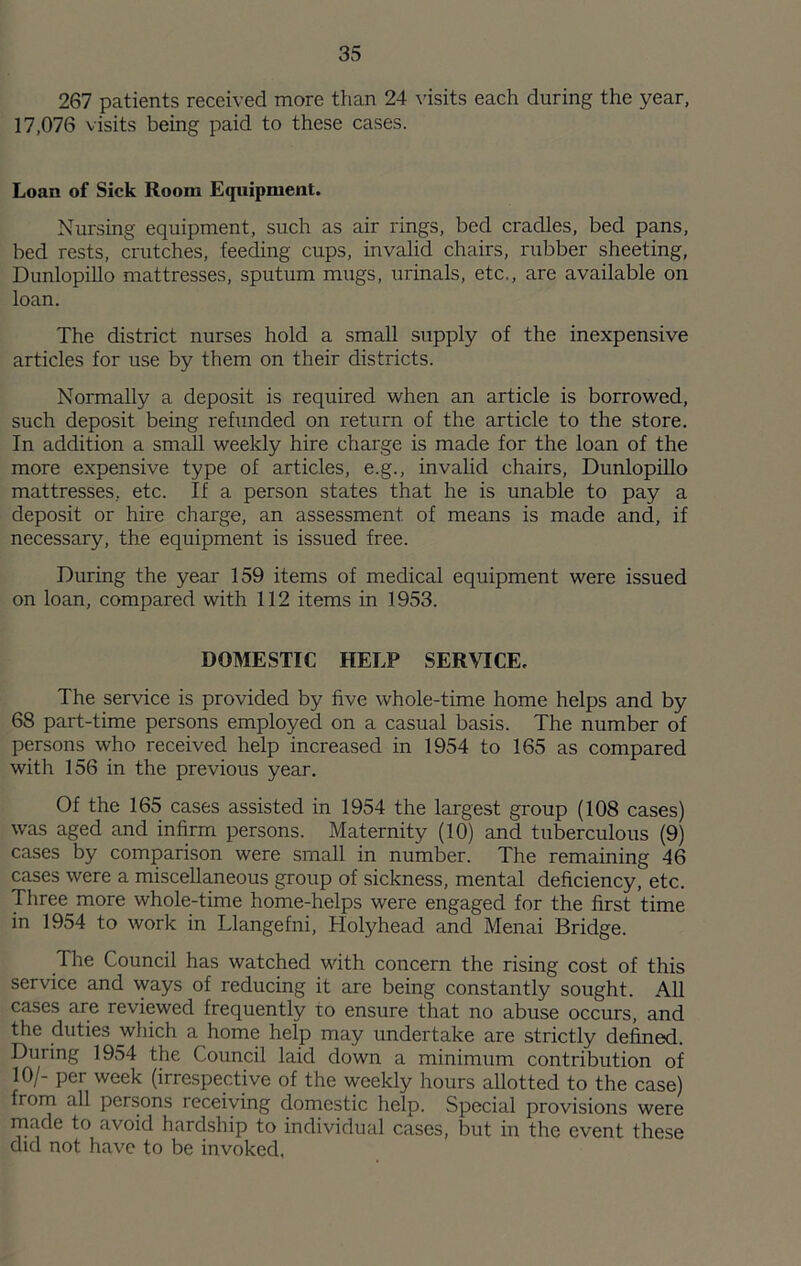 267 patients received more than 24 \'isits each during the year, 17,076 visits being paid to these cases. Loan of Sick Room Equipment. Nursing equipment, such as air rings, bed cradles, bed pans, bed rests, crutches, feeing cups, invalid chairs, rixbber sheeting, Dunlopillo mattresses, sputum mugs, urinals, etc., are available on loan. The district nurses hold a small supply of the inexpensive articles for use by them on their districts. Normally a deposit is required when an article is borrowed, such deposit being refunded on return of the article to the store. In addition a small weekly hire charge is made for the loan of the more expensive type of articles, e.g., invalid chairs, DunlopiUo mattresses, etc. If a person states that he is unable to pay a deposit or hire charge, an assessment of means is made and, if necessary, the equipment is issued free. During the year 159 items of medical equipment were issued on loan, compared with 112 items in 1953. DOMESTIC HELP SERVICE. The service is provided by five whole-time home helps and by 68 part-time persons employed on a casual basis. The number of persons who received help increased in 1954 to 165 as compared with 156 in the previous year. Of the 165 cases assisted in 1954 the largest group (108 cases) was aged and infirm persons. Maternity (10) and tuberculous (9) cases by comparison were small in number. The remaining 46 cases were a miscellaneous group of sickness, mental deficiency, etc. Three more whole-time home-helps were engaged for the first time in 1954 to work in Llangefni, Holyhead and Menai Bridge. The Council has watched with concern the rising cost of this service and ways of reducing it are being constantly sought. All cases are reviewed frequently to ensure that no abuse occurs, and the duties which a home help may undertake are strictly defined. During 1954 the Council laid down a minimxim contribution of 10/- per week (irrespective of the weekly hours allotted to the case) from all persons receiving domestic help. Special provisions were rnade to avoid hardship to individual cases, but in the event these did not have to be invoked,