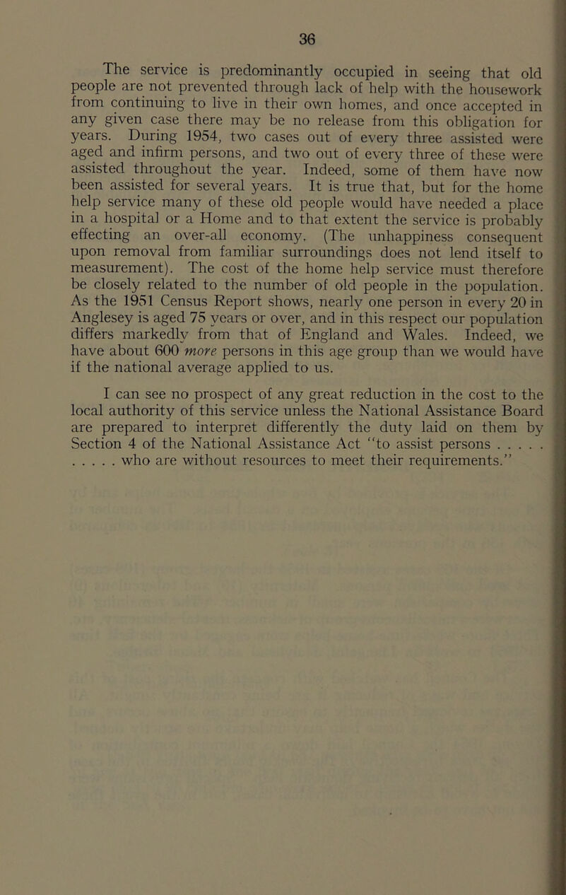 The service is predominantly occupied in seeing that old people are not prevented through lack of help with the housework from continuing to live in their own homes, and once accepted in any given case there may be no release from this obligation for years. During 1954, two cases out of every three assisted were aged and infirm persons, and two out of every three of these were assisted throughout the year. Indeed, some of them have now been assisted for several years. It is true that, but for the home help service many of these old people would have needed a place in a hospital or a Home and to that extent the service is probably effecting an over-all economy. (The unhappiness consequent upon removal from familiar surroundings does not lend itself to measurement). The cost of the home help service must therefore be closely related to the number of old people in the population. As the 1951 Census Report shows, nearly one person in every 20 in Anglesey is aged 75 years or over, and in this respect our population differs markedly from that of England and Wales. Indeed, we have about 600 ynore- persons in this age group than we would have if the national average applied to us. I can see no prospect of any great reduction in the cost to the local authority of this service unless the National Assistance Board are prepared to interpret differently the duty laid on them by Section 4 of the National Assistance Act to assist persons who are without resources to meet their requirements.”