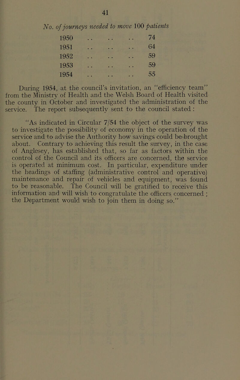 No. of journeys needed to move 100 patients 1950 74 1951 64 1952 59 1953 59 1954 55 During 1954, at the council’s invitation, an “efficiency team’’ from the Ministry of Health and the Welsh Board of Health visited the county in October and investigated the administration of the service. The report subsequently sent to the council stated ; As indicated in Circular 7/54 the object of the survey was to investigate the possibilit}^ of economy in the operation of the service and to advise the Authority how savings could be brought about. Contrary to achieving this result the survey, in the case of Anglesey, has established that, so far as factors within the control of the Council and its officers are concerned, the service is operated at minimum cost. In particular, expenditure under the headings of staffing (administrative control and operative) maintenance and repair of vehicles and equipment, was found to be reasonable. The Council will be gratified to receive this information and will wish to congratulate the officers, concerned ; the Department would wish to join them in doing so.”